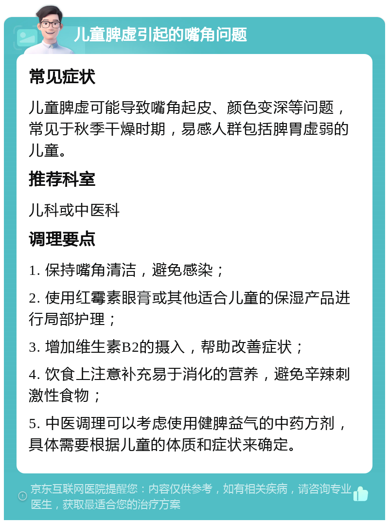 儿童脾虚引起的嘴角问题 常见症状 儿童脾虚可能导致嘴角起皮、颜色变深等问题，常见于秋季干燥时期，易感人群包括脾胃虚弱的儿童。 推荐科室 儿科或中医科 调理要点 1. 保持嘴角清洁，避免感染； 2. 使用红霉素眼膏或其他适合儿童的保湿产品进行局部护理； 3. 增加维生素B2的摄入，帮助改善症状； 4. 饮食上注意补充易于消化的营养，避免辛辣刺激性食物； 5. 中医调理可以考虑使用健脾益气的中药方剂，具体需要根据儿童的体质和症状来确定。