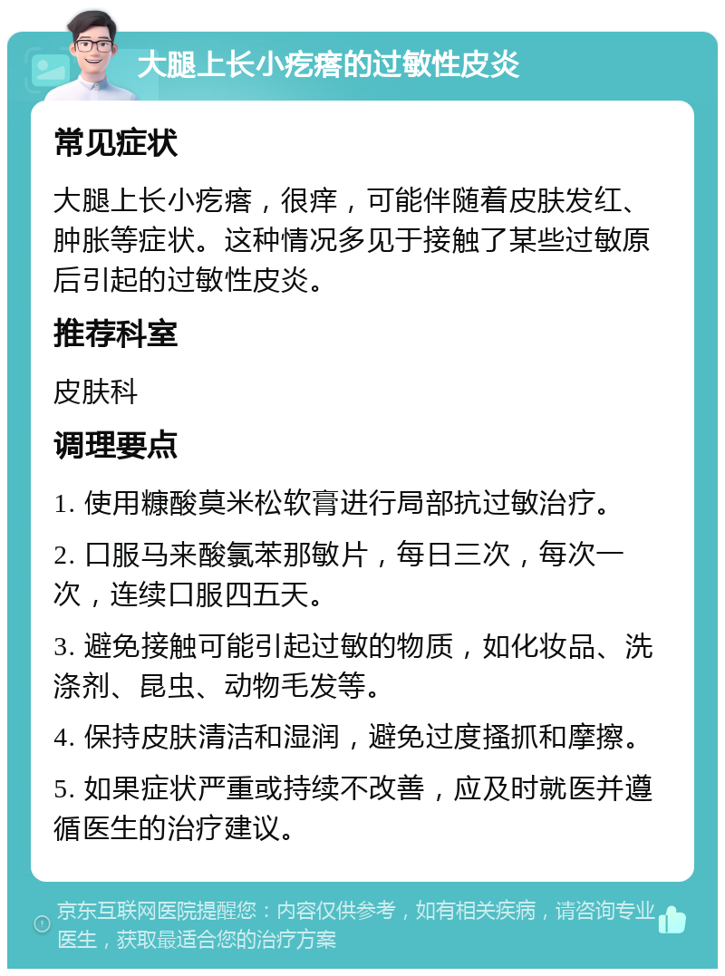 大腿上长小疙瘩的过敏性皮炎 常见症状 大腿上长小疙瘩，很痒，可能伴随着皮肤发红、肿胀等症状。这种情况多见于接触了某些过敏原后引起的过敏性皮炎。 推荐科室 皮肤科 调理要点 1. 使用糠酸莫米松软膏进行局部抗过敏治疗。 2. 口服马来酸氯苯那敏片，每日三次，每次一次，连续口服四五天。 3. 避免接触可能引起过敏的物质，如化妆品、洗涤剂、昆虫、动物毛发等。 4. 保持皮肤清洁和湿润，避免过度搔抓和摩擦。 5. 如果症状严重或持续不改善，应及时就医并遵循医生的治疗建议。