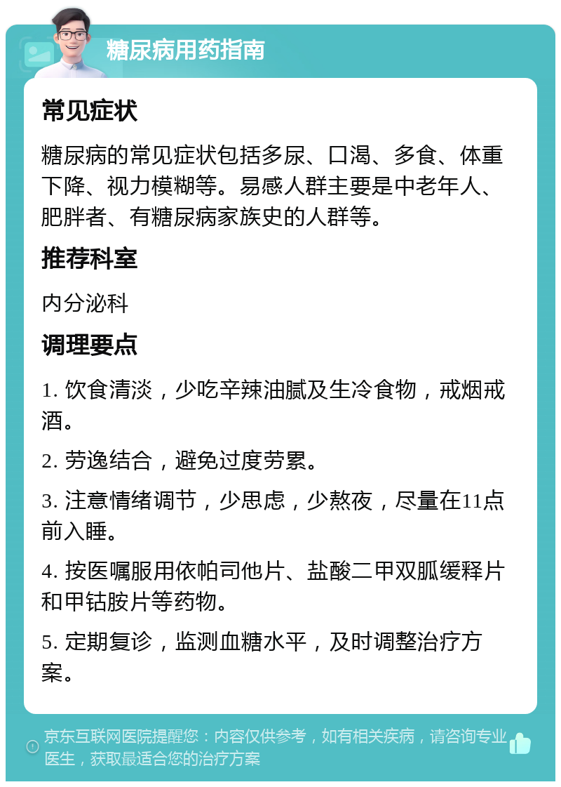 糖尿病用药指南 常见症状 糖尿病的常见症状包括多尿、口渴、多食、体重下降、视力模糊等。易感人群主要是中老年人、肥胖者、有糖尿病家族史的人群等。 推荐科室 内分泌科 调理要点 1. 饮食清淡，少吃辛辣油腻及生冷食物，戒烟戒酒。 2. 劳逸结合，避免过度劳累。 3. 注意情绪调节，少思虑，少熬夜，尽量在11点前入睡。 4. 按医嘱服用依帕司他片、盐酸二甲双胍缓释片和甲钴胺片等药物。 5. 定期复诊，监测血糖水平，及时调整治疗方案。