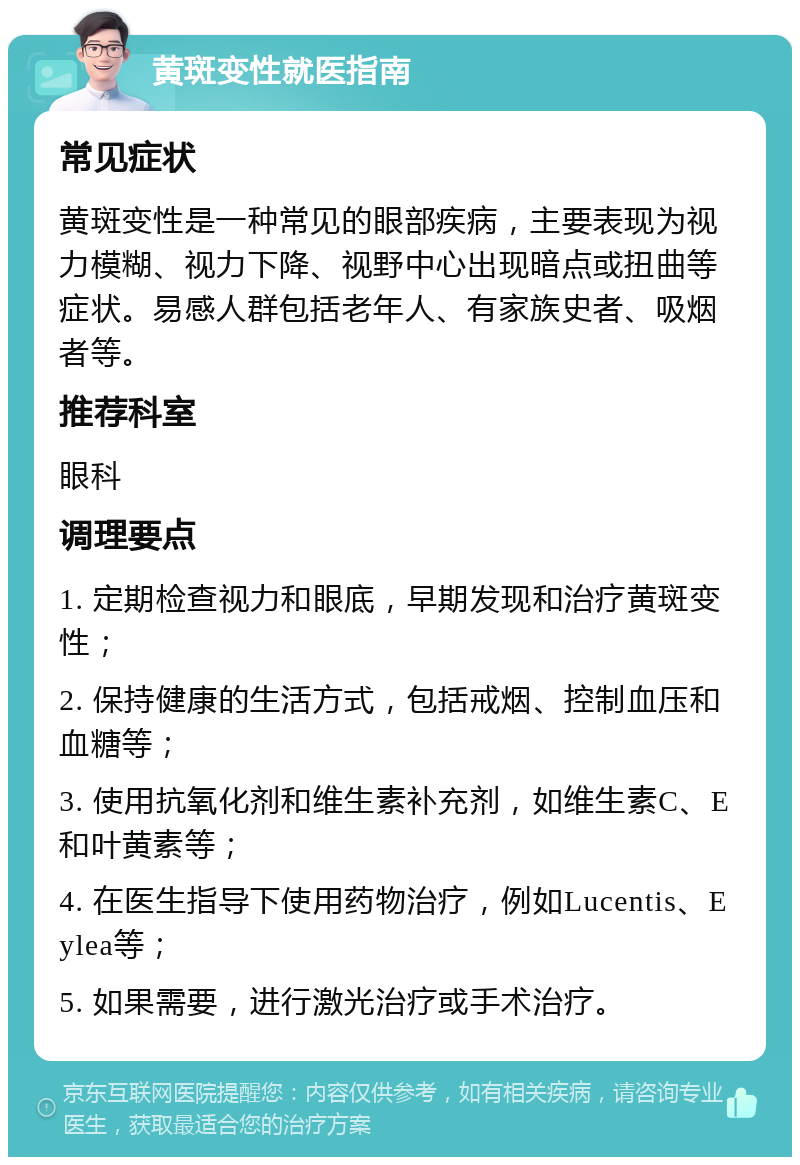 黄斑变性就医指南 常见症状 黄斑变性是一种常见的眼部疾病，主要表现为视力模糊、视力下降、视野中心出现暗点或扭曲等症状。易感人群包括老年人、有家族史者、吸烟者等。 推荐科室 眼科 调理要点 1. 定期检查视力和眼底，早期发现和治疗黄斑变性； 2. 保持健康的生活方式，包括戒烟、控制血压和血糖等； 3. 使用抗氧化剂和维生素补充剂，如维生素C、E和叶黄素等； 4. 在医生指导下使用药物治疗，例如Lucentis、Eylea等； 5. 如果需要，进行激光治疗或手术治疗。