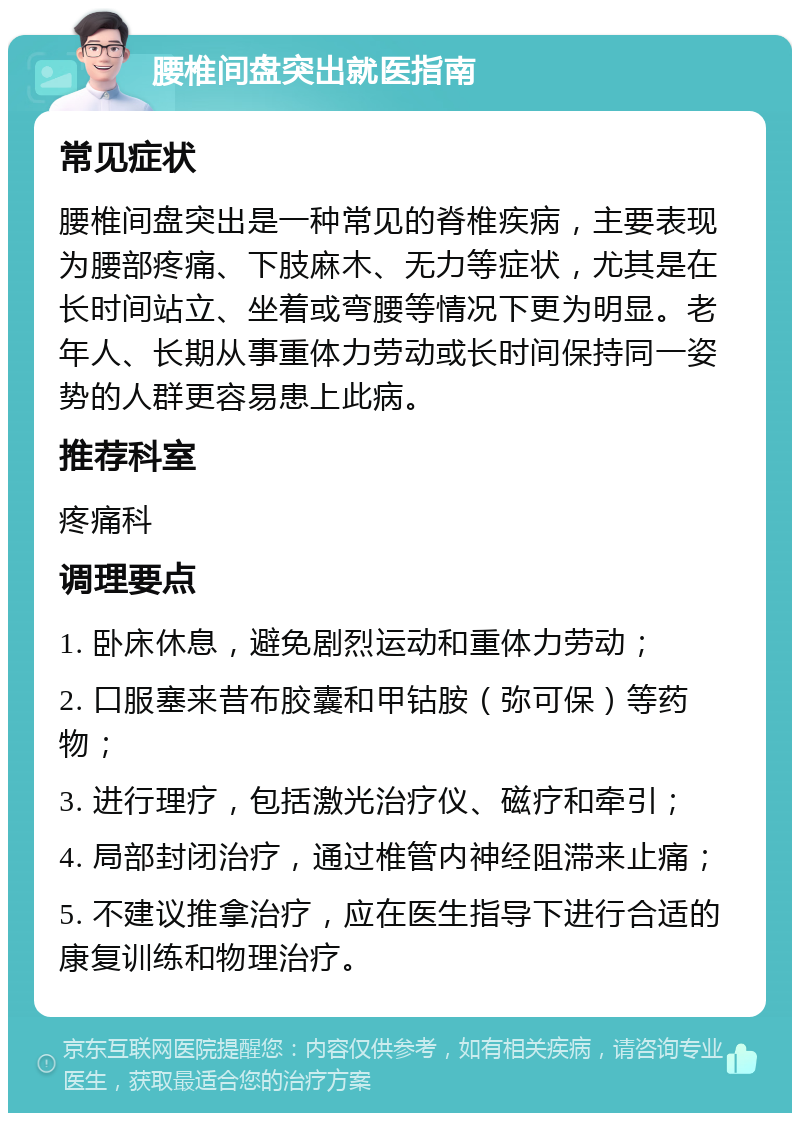 腰椎间盘突出就医指南 常见症状 腰椎间盘突出是一种常见的脊椎疾病，主要表现为腰部疼痛、下肢麻木、无力等症状，尤其是在长时间站立、坐着或弯腰等情况下更为明显。老年人、长期从事重体力劳动或长时间保持同一姿势的人群更容易患上此病。 推荐科室 疼痛科 调理要点 1. 卧床休息，避免剧烈运动和重体力劳动； 2. 口服塞来昔布胶囊和甲钴胺（弥可保）等药物； 3. 进行理疗，包括激光治疗仪、磁疗和牵引； 4. 局部封闭治疗，通过椎管内神经阻滞来止痛； 5. 不建议推拿治疗，应在医生指导下进行合适的康复训练和物理治疗。