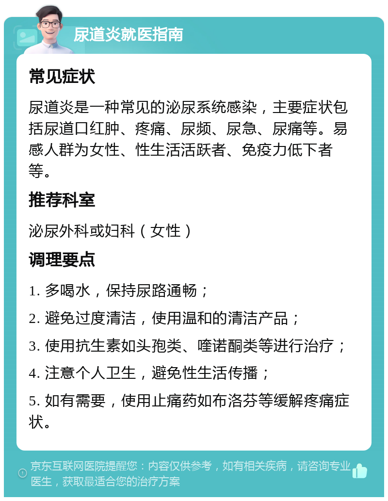 尿道炎就医指南 常见症状 尿道炎是一种常见的泌尿系统感染，主要症状包括尿道口红肿、疼痛、尿频、尿急、尿痛等。易感人群为女性、性生活活跃者、免疫力低下者等。 推荐科室 泌尿外科或妇科（女性） 调理要点 1. 多喝水，保持尿路通畅； 2. 避免过度清洁，使用温和的清洁产品； 3. 使用抗生素如头孢类、喹诺酮类等进行治疗； 4. 注意个人卫生，避免性生活传播； 5. 如有需要，使用止痛药如布洛芬等缓解疼痛症状。