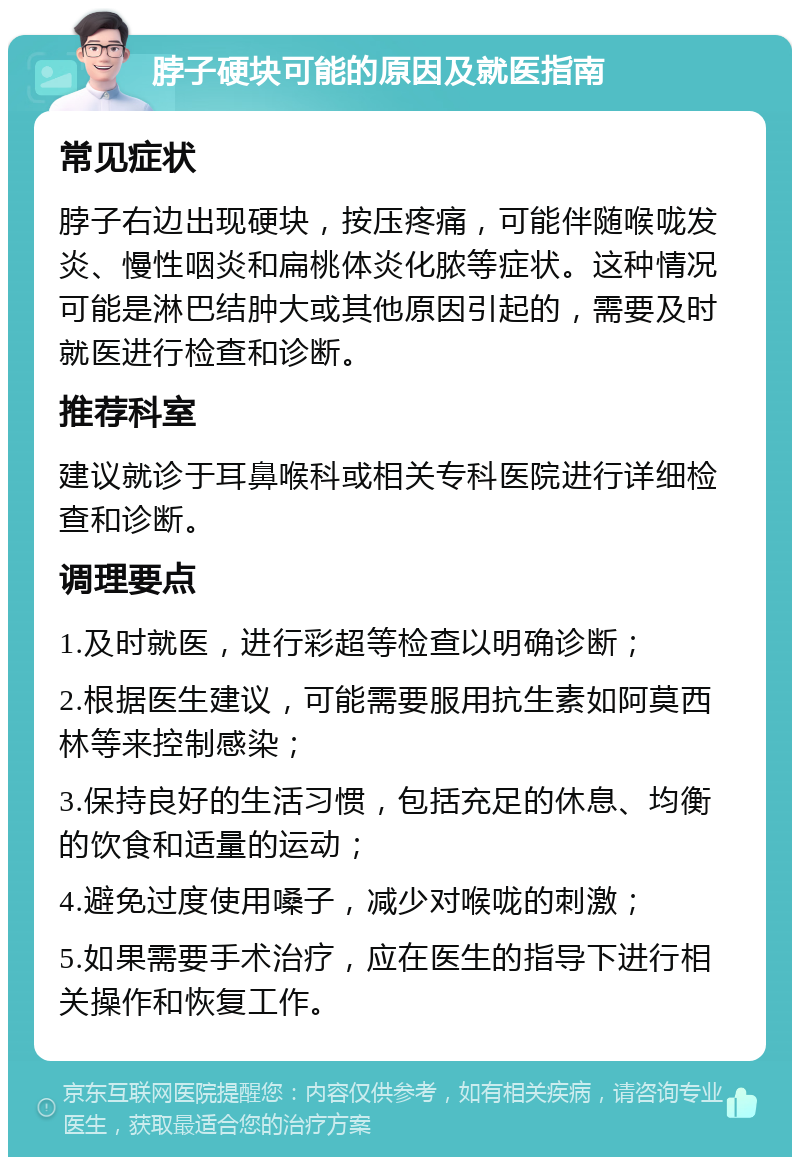 脖子硬块可能的原因及就医指南 常见症状 脖子右边出现硬块，按压疼痛，可能伴随喉咙发炎、慢性咽炎和扁桃体炎化脓等症状。这种情况可能是淋巴结肿大或其他原因引起的，需要及时就医进行检查和诊断。 推荐科室 建议就诊于耳鼻喉科或相关专科医院进行详细检查和诊断。 调理要点 1.及时就医，进行彩超等检查以明确诊断； 2.根据医生建议，可能需要服用抗生素如阿莫西林等来控制感染； 3.保持良好的生活习惯，包括充足的休息、均衡的饮食和适量的运动； 4.避免过度使用嗓子，减少对喉咙的刺激； 5.如果需要手术治疗，应在医生的指导下进行相关操作和恢复工作。