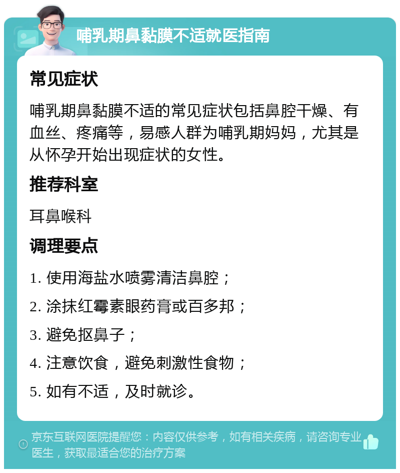 哺乳期鼻黏膜不适就医指南 常见症状 哺乳期鼻黏膜不适的常见症状包括鼻腔干燥、有血丝、疼痛等，易感人群为哺乳期妈妈，尤其是从怀孕开始出现症状的女性。 推荐科室 耳鼻喉科 调理要点 1. 使用海盐水喷雾清洁鼻腔； 2. 涂抹红霉素眼药膏或百多邦； 3. 避免抠鼻子； 4. 注意饮食，避免刺激性食物； 5. 如有不适，及时就诊。