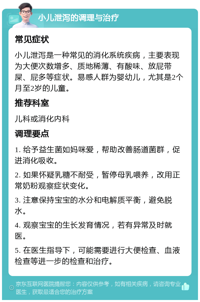 小儿泄泻的调理与治疗 常见症状 小儿泄泻是一种常见的消化系统疾病，主要表现为大便次数增多、质地稀薄、有酸味、放屁带屎、屁多等症状。易感人群为婴幼儿，尤其是2个月至2岁的儿童。 推荐科室 儿科或消化内科 调理要点 1. 给予益生菌如妈咪爱，帮助改善肠道菌群，促进消化吸收。 2. 如果怀疑乳糖不耐受，暂停母乳喂养，改用正常奶粉观察症状变化。 3. 注意保持宝宝的水分和电解质平衡，避免脱水。 4. 观察宝宝的生长发育情况，若有异常及时就医。 5. 在医生指导下，可能需要进行大便检查、血液检查等进一步的检查和治疗。