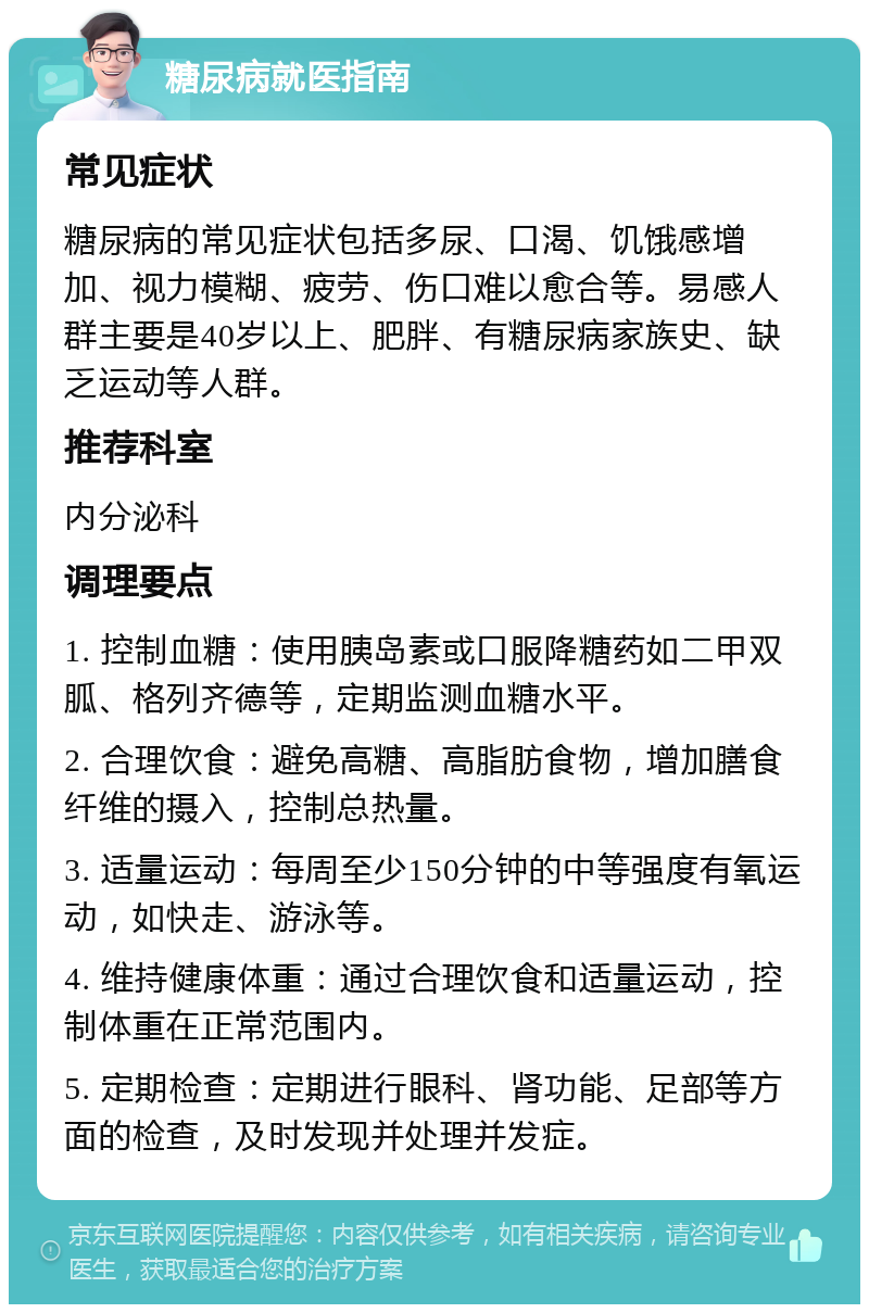 糖尿病就医指南 常见症状 糖尿病的常见症状包括多尿、口渴、饥饿感增加、视力模糊、疲劳、伤口难以愈合等。易感人群主要是40岁以上、肥胖、有糖尿病家族史、缺乏运动等人群。 推荐科室 内分泌科 调理要点 1. 控制血糖：使用胰岛素或口服降糖药如二甲双胍、格列齐德等，定期监测血糖水平。 2. 合理饮食：避免高糖、高脂肪食物，增加膳食纤维的摄入，控制总热量。 3. 适量运动：每周至少150分钟的中等强度有氧运动，如快走、游泳等。 4. 维持健康体重：通过合理饮食和适量运动，控制体重在正常范围内。 5. 定期检查：定期进行眼科、肾功能、足部等方面的检查，及时发现并处理并发症。