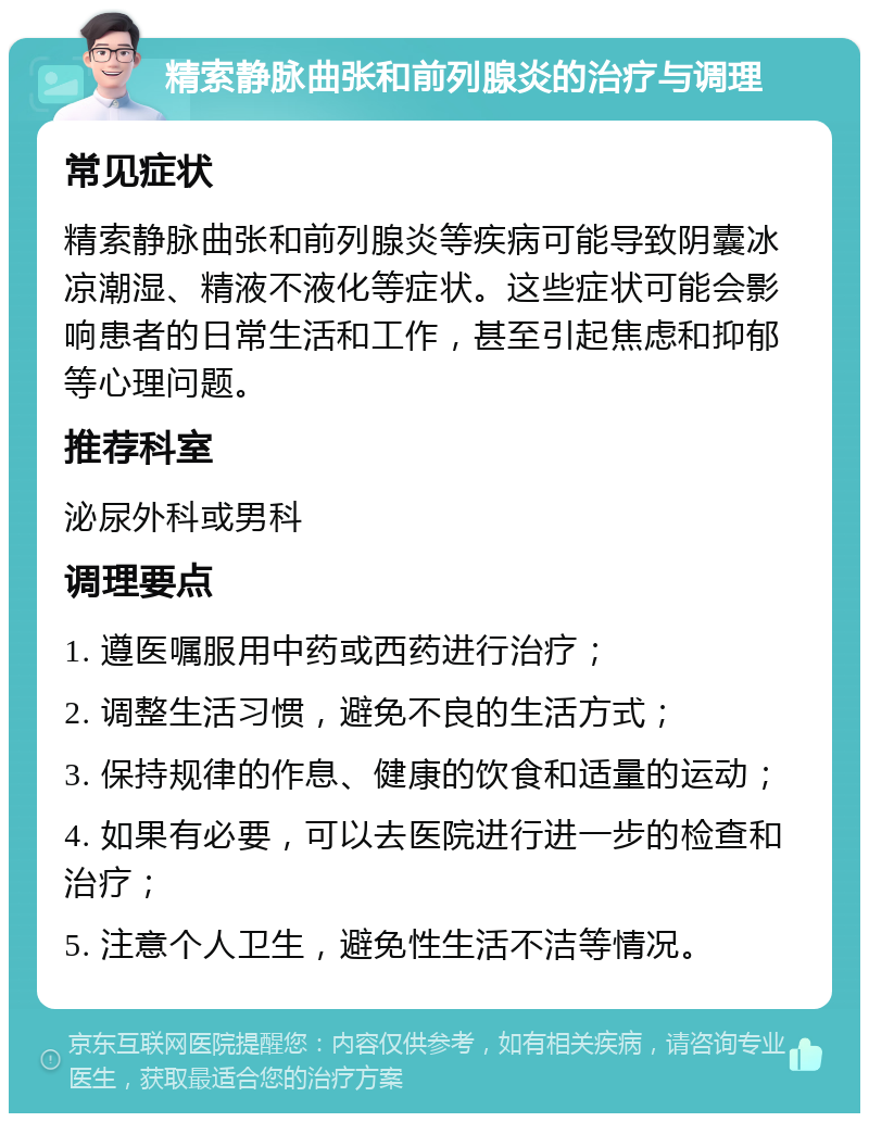 精索静脉曲张和前列腺炎的治疗与调理 常见症状 精索静脉曲张和前列腺炎等疾病可能导致阴囊冰凉潮湿、精液不液化等症状。这些症状可能会影响患者的日常生活和工作，甚至引起焦虑和抑郁等心理问题。 推荐科室 泌尿外科或男科 调理要点 1. 遵医嘱服用中药或西药进行治疗； 2. 调整生活习惯，避免不良的生活方式； 3. 保持规律的作息、健康的饮食和适量的运动； 4. 如果有必要，可以去医院进行进一步的检查和治疗； 5. 注意个人卫生，避免性生活不洁等情况。