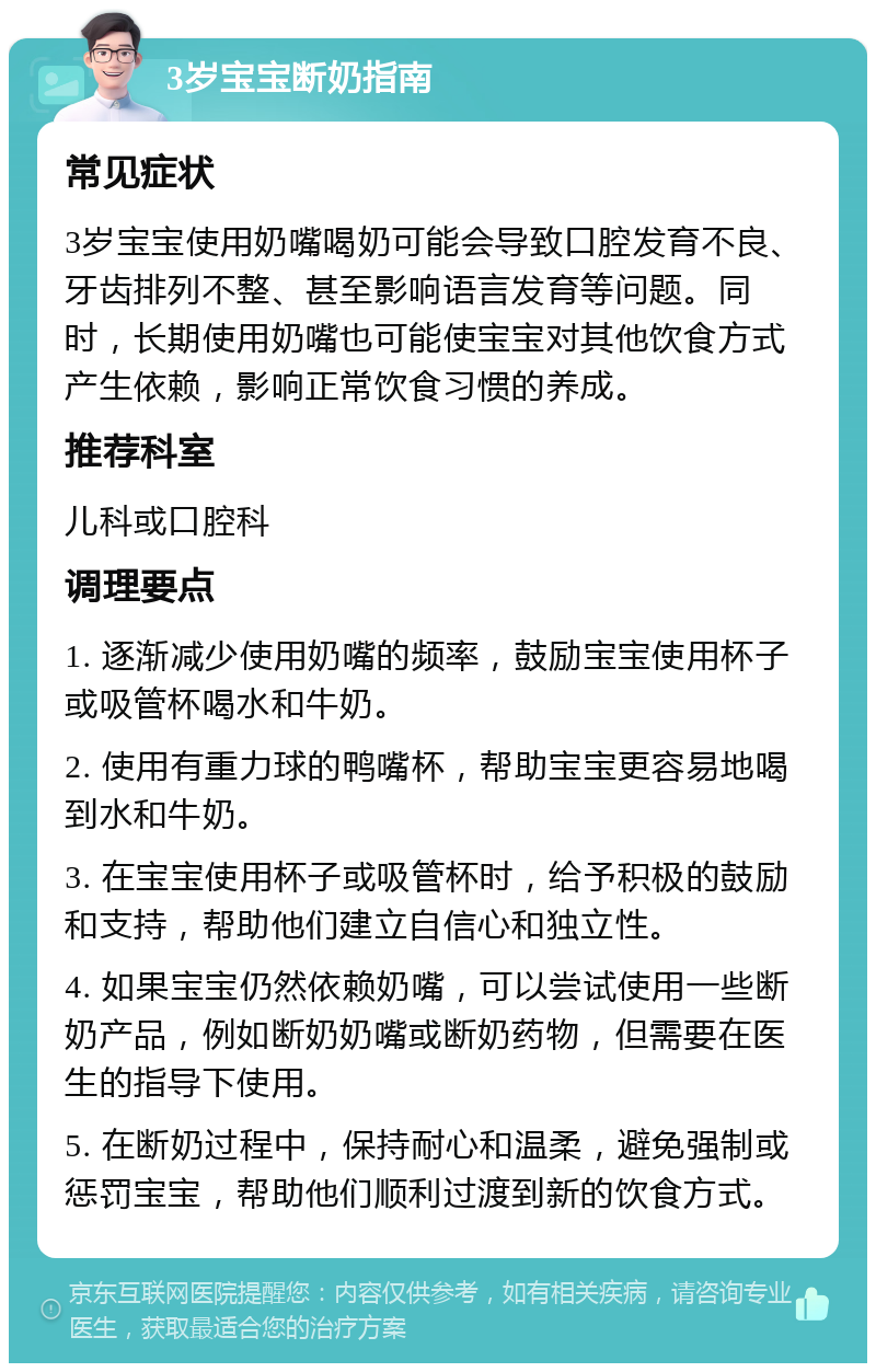 3岁宝宝断奶指南 常见症状 3岁宝宝使用奶嘴喝奶可能会导致口腔发育不良、牙齿排列不整、甚至影响语言发育等问题。同时，长期使用奶嘴也可能使宝宝对其他饮食方式产生依赖，影响正常饮食习惯的养成。 推荐科室 儿科或口腔科 调理要点 1. 逐渐减少使用奶嘴的频率，鼓励宝宝使用杯子或吸管杯喝水和牛奶。 2. 使用有重力球的鸭嘴杯，帮助宝宝更容易地喝到水和牛奶。 3. 在宝宝使用杯子或吸管杯时，给予积极的鼓励和支持，帮助他们建立自信心和独立性。 4. 如果宝宝仍然依赖奶嘴，可以尝试使用一些断奶产品，例如断奶奶嘴或断奶药物，但需要在医生的指导下使用。 5. 在断奶过程中，保持耐心和温柔，避免强制或惩罚宝宝，帮助他们顺利过渡到新的饮食方式。