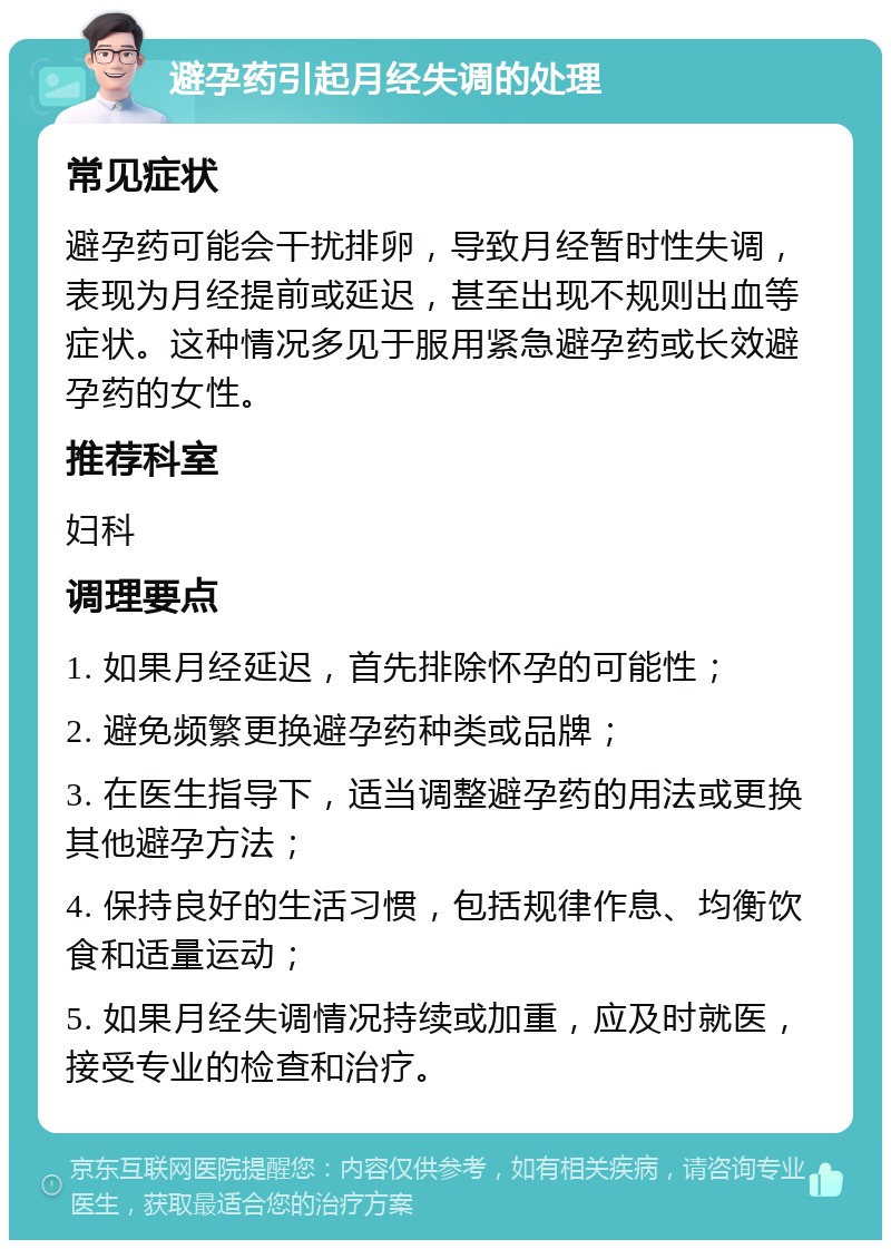 避孕药引起月经失调的处理 常见症状 避孕药可能会干扰排卵，导致月经暂时性失调，表现为月经提前或延迟，甚至出现不规则出血等症状。这种情况多见于服用紧急避孕药或长效避孕药的女性。 推荐科室 妇科 调理要点 1. 如果月经延迟，首先排除怀孕的可能性； 2. 避免频繁更换避孕药种类或品牌； 3. 在医生指导下，适当调整避孕药的用法或更换其他避孕方法； 4. 保持良好的生活习惯，包括规律作息、均衡饮食和适量运动； 5. 如果月经失调情况持续或加重，应及时就医，接受专业的检查和治疗。