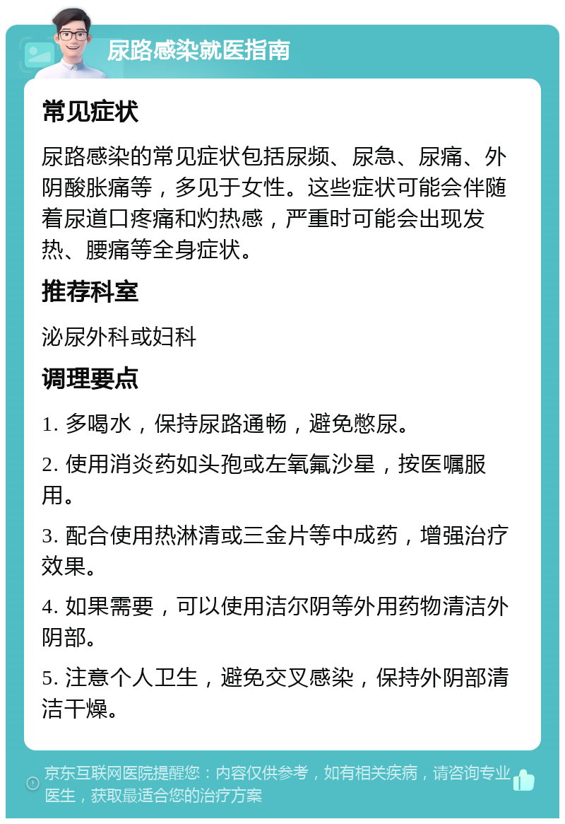 尿路感染就医指南 常见症状 尿路感染的常见症状包括尿频、尿急、尿痛、外阴酸胀痛等，多见于女性。这些症状可能会伴随着尿道口疼痛和灼热感，严重时可能会出现发热、腰痛等全身症状。 推荐科室 泌尿外科或妇科 调理要点 1. 多喝水，保持尿路通畅，避免憋尿。 2. 使用消炎药如头孢或左氧氟沙星，按医嘱服用。 3. 配合使用热淋清或三金片等中成药，增强治疗效果。 4. 如果需要，可以使用洁尔阴等外用药物清洁外阴部。 5. 注意个人卫生，避免交叉感染，保持外阴部清洁干燥。