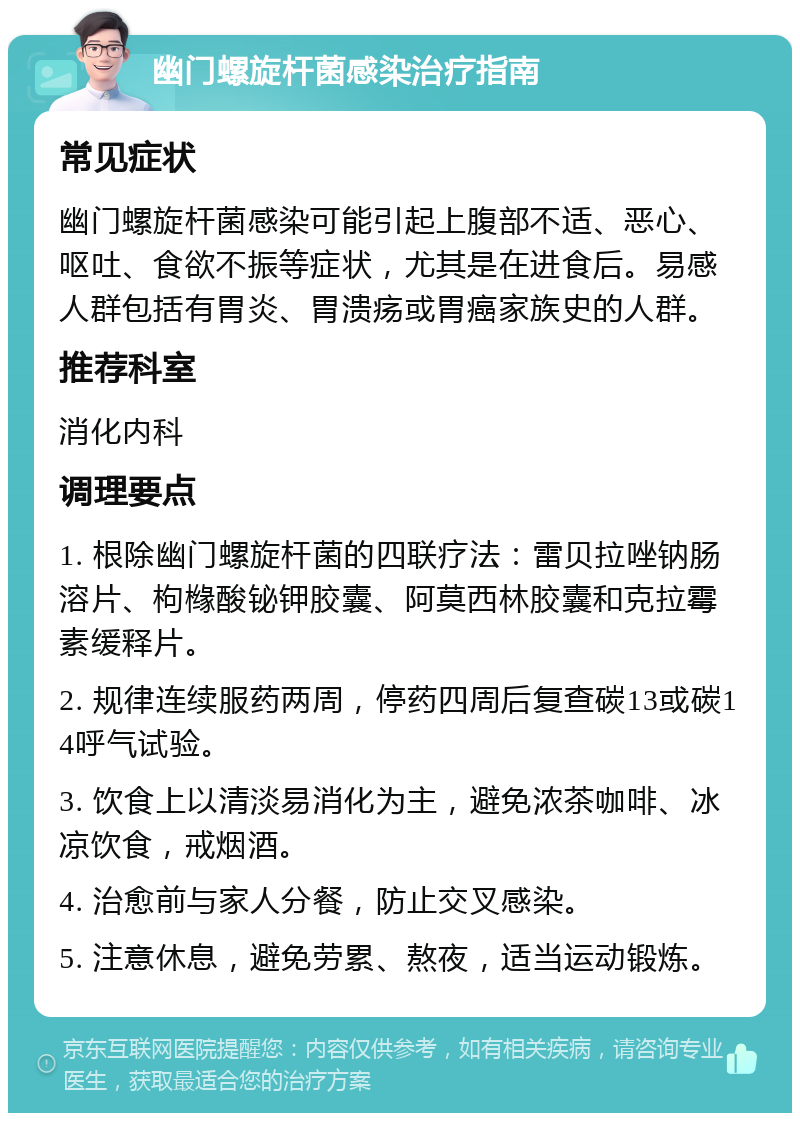 幽门螺旋杆菌感染治疗指南 常见症状 幽门螺旋杆菌感染可能引起上腹部不适、恶心、呕吐、食欲不振等症状，尤其是在进食后。易感人群包括有胃炎、胃溃疡或胃癌家族史的人群。 推荐科室 消化内科 调理要点 1. 根除幽门螺旋杆菌的四联疗法：雷贝拉唑钠肠溶片、枸橼酸铋钾胶囊、阿莫西林胶囊和克拉霉素缓释片。 2. 规律连续服药两周，停药四周后复查碳13或碳14呼气试验。 3. 饮食上以清淡易消化为主，避免浓茶咖啡、冰凉饮食，戒烟酒。 4. 治愈前与家人分餐，防止交叉感染。 5. 注意休息，避免劳累、熬夜，适当运动锻炼。