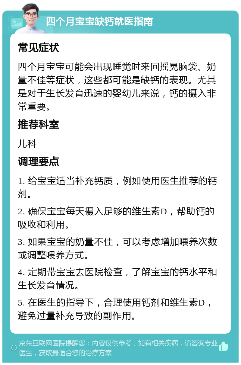 四个月宝宝缺钙就医指南 常见症状 四个月宝宝可能会出现睡觉时来回摇晃脑袋、奶量不佳等症状，这些都可能是缺钙的表现。尤其是对于生长发育迅速的婴幼儿来说，钙的摄入非常重要。 推荐科室 儿科 调理要点 1. 给宝宝适当补充钙质，例如使用医生推荐的钙剂。 2. 确保宝宝每天摄入足够的维生素D，帮助钙的吸收和利用。 3. 如果宝宝的奶量不佳，可以考虑增加喂养次数或调整喂养方式。 4. 定期带宝宝去医院检查，了解宝宝的钙水平和生长发育情况。 5. 在医生的指导下，合理使用钙剂和维生素D，避免过量补充导致的副作用。