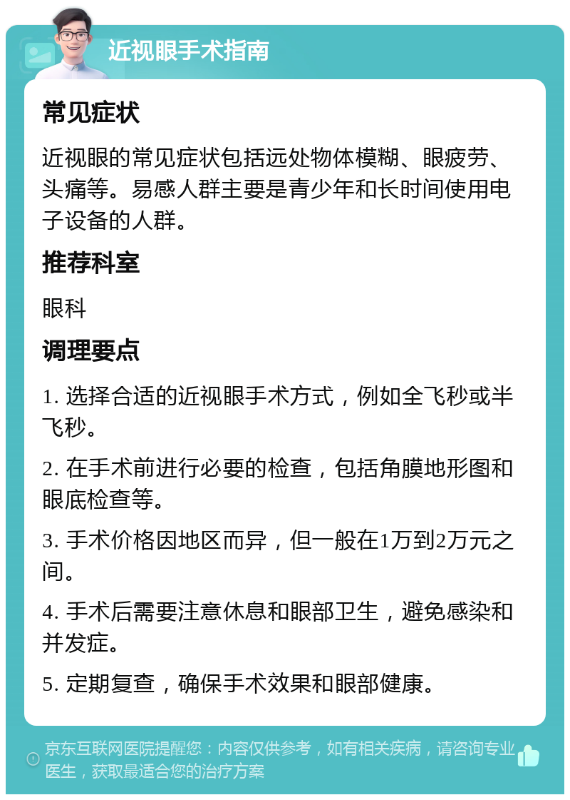 近视眼手术指南 常见症状 近视眼的常见症状包括远处物体模糊、眼疲劳、头痛等。易感人群主要是青少年和长时间使用电子设备的人群。 推荐科室 眼科 调理要点 1. 选择合适的近视眼手术方式，例如全飞秒或半飞秒。 2. 在手术前进行必要的检查，包括角膜地形图和眼底检查等。 3. 手术价格因地区而异，但一般在1万到2万元之间。 4. 手术后需要注意休息和眼部卫生，避免感染和并发症。 5. 定期复查，确保手术效果和眼部健康。