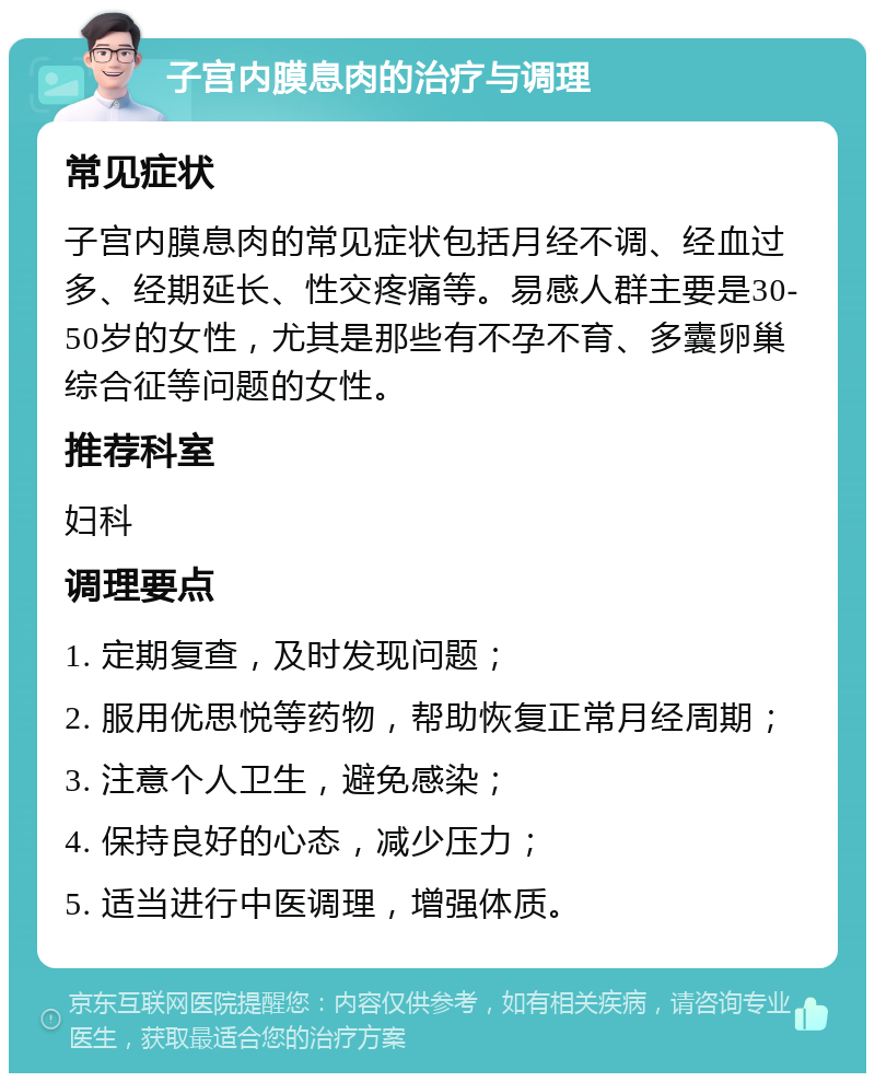 子宫内膜息肉的治疗与调理 常见症状 子宫内膜息肉的常见症状包括月经不调、经血过多、经期延长、性交疼痛等。易感人群主要是30-50岁的女性，尤其是那些有不孕不育、多囊卵巢综合征等问题的女性。 推荐科室 妇科 调理要点 1. 定期复查，及时发现问题； 2. 服用优思悦等药物，帮助恢复正常月经周期； 3. 注意个人卫生，避免感染； 4. 保持良好的心态，减少压力； 5. 适当进行中医调理，增强体质。