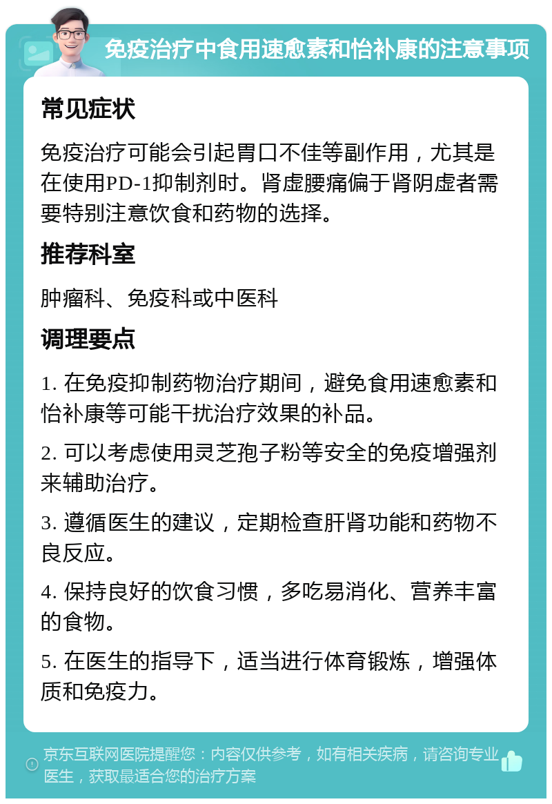 免疫治疗中食用速愈素和怡补康的注意事项 常见症状 免疫治疗可能会引起胃口不佳等副作用，尤其是在使用PD-1抑制剂时。肾虚腰痛偏于肾阴虚者需要特别注意饮食和药物的选择。 推荐科室 肿瘤科、免疫科或中医科 调理要点 1. 在免疫抑制药物治疗期间，避免食用速愈素和怡补康等可能干扰治疗效果的补品。 2. 可以考虑使用灵芝孢子粉等安全的免疫增强剂来辅助治疗。 3. 遵循医生的建议，定期检查肝肾功能和药物不良反应。 4. 保持良好的饮食习惯，多吃易消化、营养丰富的食物。 5. 在医生的指导下，适当进行体育锻炼，增强体质和免疫力。