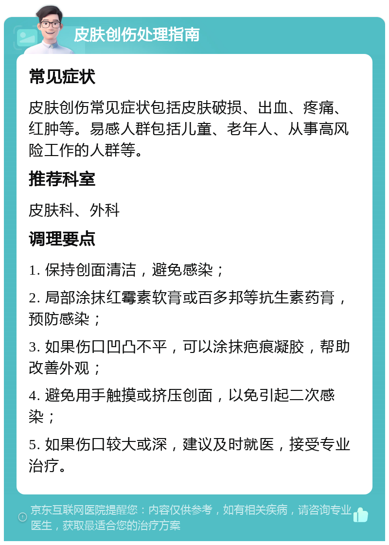 皮肤创伤处理指南 常见症状 皮肤创伤常见症状包括皮肤破损、出血、疼痛、红肿等。易感人群包括儿童、老年人、从事高风险工作的人群等。 推荐科室 皮肤科、外科 调理要点 1. 保持创面清洁，避免感染； 2. 局部涂抹红霉素软膏或百多邦等抗生素药膏，预防感染； 3. 如果伤口凹凸不平，可以涂抹疤痕凝胶，帮助改善外观； 4. 避免用手触摸或挤压创面，以免引起二次感染； 5. 如果伤口较大或深，建议及时就医，接受专业治疗。