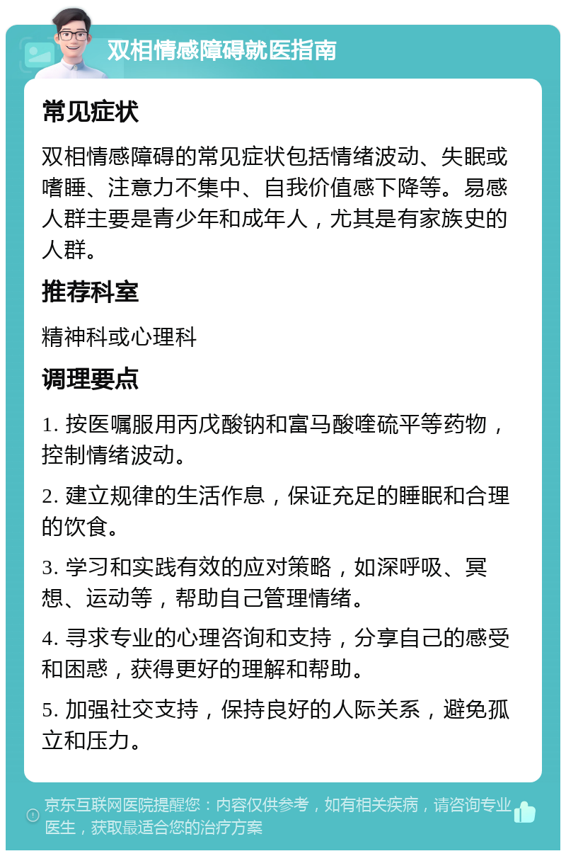 双相情感障碍就医指南 常见症状 双相情感障碍的常见症状包括情绪波动、失眠或嗜睡、注意力不集中、自我价值感下降等。易感人群主要是青少年和成年人，尤其是有家族史的人群。 推荐科室 精神科或心理科 调理要点 1. 按医嘱服用丙戊酸钠和富马酸喹硫平等药物，控制情绪波动。 2. 建立规律的生活作息，保证充足的睡眠和合理的饮食。 3. 学习和实践有效的应对策略，如深呼吸、冥想、运动等，帮助自己管理情绪。 4. 寻求专业的心理咨询和支持，分享自己的感受和困惑，获得更好的理解和帮助。 5. 加强社交支持，保持良好的人际关系，避免孤立和压力。