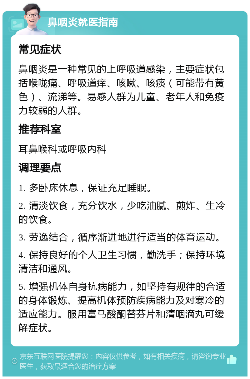 鼻咽炎就医指南 常见症状 鼻咽炎是一种常见的上呼吸道感染，主要症状包括喉咙痛、呼吸道痒、咳嗽、咳痰（可能带有黄色）、流涕等。易感人群为儿童、老年人和免疫力较弱的人群。 推荐科室 耳鼻喉科或呼吸内科 调理要点 1. 多卧床休息，保证充足睡眠。 2. 清淡饮食，充分饮水，少吃油腻、煎炸、生冷的饮食。 3. 劳逸结合，循序渐进地进行适当的体育运动。 4. 保持良好的个人卫生习惯，勤洗手；保持环境清洁和通风。 5. 增强机体自身抗病能力，如坚持有规律的合适的身体锻炼、提高机体预防疾病能力及对寒冷的适应能力。服用富马酸酮替芬片和清咽滴丸可缓解症状。