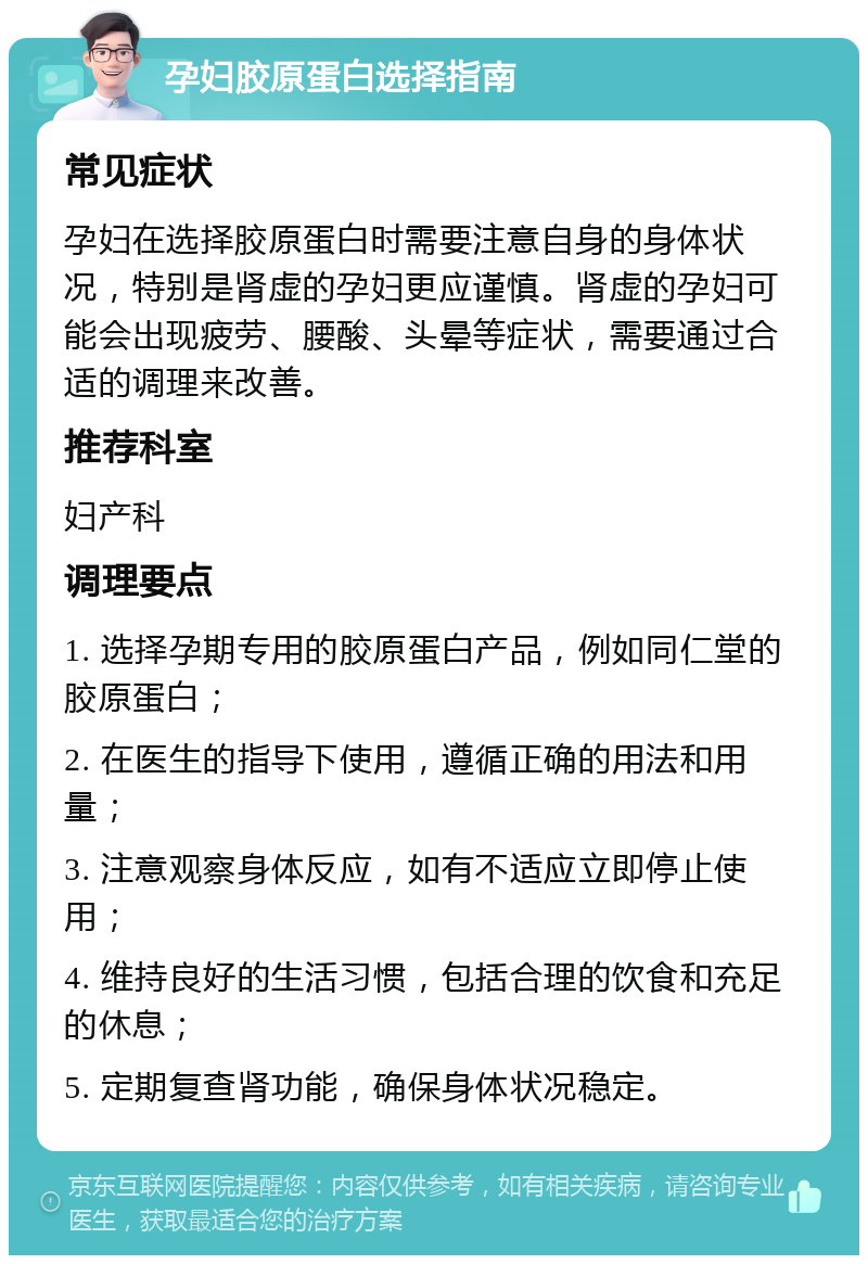 孕妇胶原蛋白选择指南 常见症状 孕妇在选择胶原蛋白时需要注意自身的身体状况，特别是肾虚的孕妇更应谨慎。肾虚的孕妇可能会出现疲劳、腰酸、头晕等症状，需要通过合适的调理来改善。 推荐科室 妇产科 调理要点 1. 选择孕期专用的胶原蛋白产品，例如同仁堂的胶原蛋白； 2. 在医生的指导下使用，遵循正确的用法和用量； 3. 注意观察身体反应，如有不适应立即停止使用； 4. 维持良好的生活习惯，包括合理的饮食和充足的休息； 5. 定期复查肾功能，确保身体状况稳定。