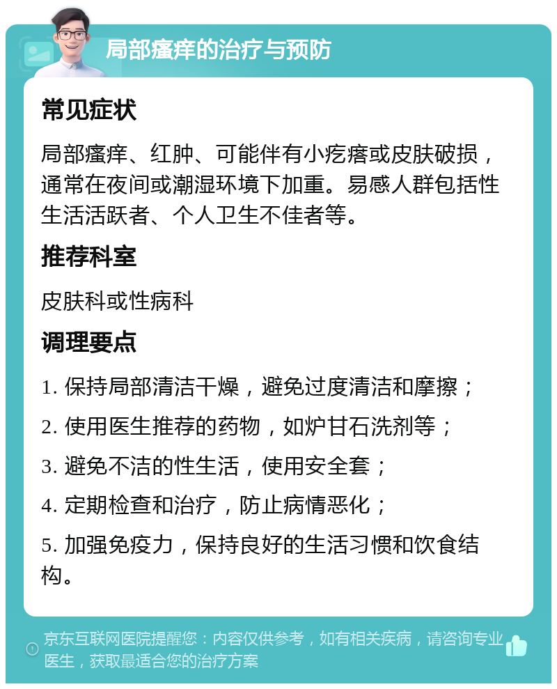 局部瘙痒的治疗与预防 常见症状 局部瘙痒、红肿、可能伴有小疙瘩或皮肤破损，通常在夜间或潮湿环境下加重。易感人群包括性生活活跃者、个人卫生不佳者等。 推荐科室 皮肤科或性病科 调理要点 1. 保持局部清洁干燥，避免过度清洁和摩擦； 2. 使用医生推荐的药物，如炉甘石洗剂等； 3. 避免不洁的性生活，使用安全套； 4. 定期检查和治疗，防止病情恶化； 5. 加强免疫力，保持良好的生活习惯和饮食结构。