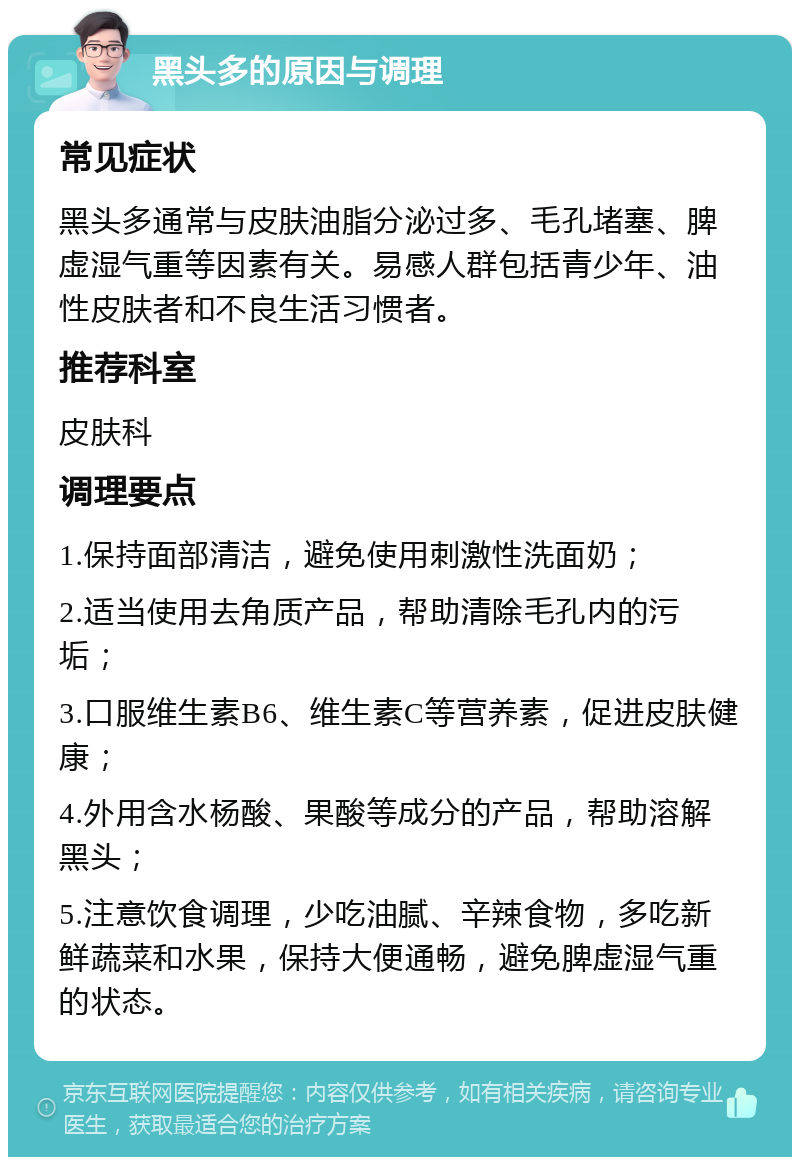 黑头多的原因与调理 常见症状 黑头多通常与皮肤油脂分泌过多、毛孔堵塞、脾虚湿气重等因素有关。易感人群包括青少年、油性皮肤者和不良生活习惯者。 推荐科室 皮肤科 调理要点 1.保持面部清洁，避免使用刺激性洗面奶； 2.适当使用去角质产品，帮助清除毛孔内的污垢； 3.口服维生素B6、维生素C等营养素，促进皮肤健康； 4.外用含水杨酸、果酸等成分的产品，帮助溶解黑头； 5.注意饮食调理，少吃油腻、辛辣食物，多吃新鲜蔬菜和水果，保持大便通畅，避免脾虚湿气重的状态。