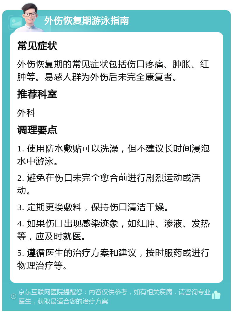 外伤恢复期游泳指南 常见症状 外伤恢复期的常见症状包括伤口疼痛、肿胀、红肿等。易感人群为外伤后未完全康复者。 推荐科室 外科 调理要点 1. 使用防水敷贴可以洗澡，但不建议长时间浸泡水中游泳。 2. 避免在伤口未完全愈合前进行剧烈运动或活动。 3. 定期更换敷料，保持伤口清洁干燥。 4. 如果伤口出现感染迹象，如红肿、渗液、发热等，应及时就医。 5. 遵循医生的治疗方案和建议，按时服药或进行物理治疗等。