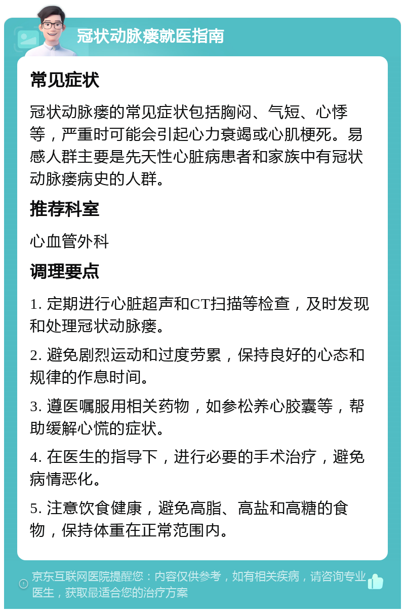 冠状动脉瘘就医指南 常见症状 冠状动脉瘘的常见症状包括胸闷、气短、心悸等，严重时可能会引起心力衰竭或心肌梗死。易感人群主要是先天性心脏病患者和家族中有冠状动脉瘘病史的人群。 推荐科室 心血管外科 调理要点 1. 定期进行心脏超声和CT扫描等检查，及时发现和处理冠状动脉瘘。 2. 避免剧烈运动和过度劳累，保持良好的心态和规律的作息时间。 3. 遵医嘱服用相关药物，如参松养心胶囊等，帮助缓解心慌的症状。 4. 在医生的指导下，进行必要的手术治疗，避免病情恶化。 5. 注意饮食健康，避免高脂、高盐和高糖的食物，保持体重在正常范围内。