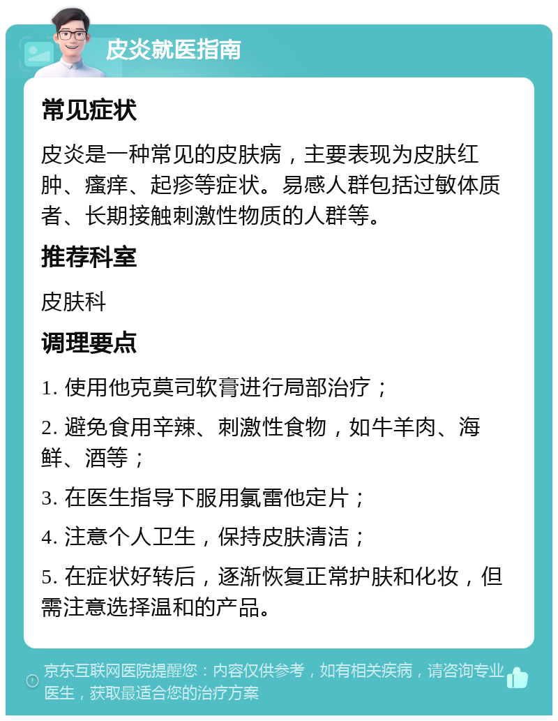 皮炎就医指南 常见症状 皮炎是一种常见的皮肤病，主要表现为皮肤红肿、瘙痒、起疹等症状。易感人群包括过敏体质者、长期接触刺激性物质的人群等。 推荐科室 皮肤科 调理要点 1. 使用他克莫司软膏进行局部治疗； 2. 避免食用辛辣、刺激性食物，如牛羊肉、海鲜、酒等； 3. 在医生指导下服用氯雷他定片； 4. 注意个人卫生，保持皮肤清洁； 5. 在症状好转后，逐渐恢复正常护肤和化妆，但需注意选择温和的产品。