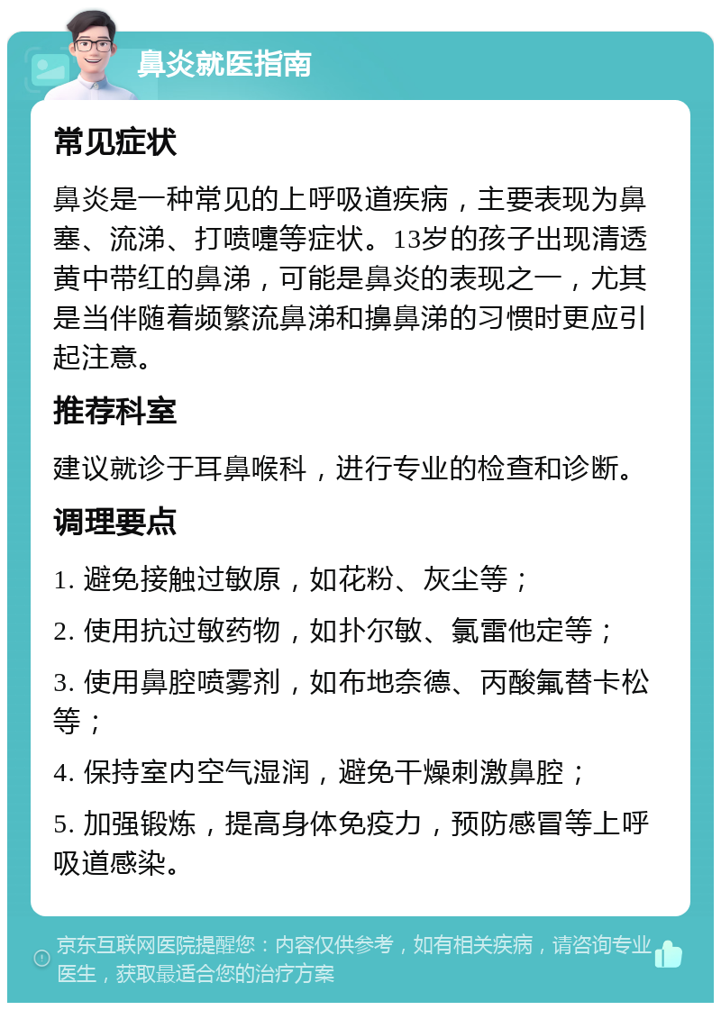 鼻炎就医指南 常见症状 鼻炎是一种常见的上呼吸道疾病，主要表现为鼻塞、流涕、打喷嚏等症状。13岁的孩子出现清透黄中带红的鼻涕，可能是鼻炎的表现之一，尤其是当伴随着频繁流鼻涕和擤鼻涕的习惯时更应引起注意。 推荐科室 建议就诊于耳鼻喉科，进行专业的检查和诊断。 调理要点 1. 避免接触过敏原，如花粉、灰尘等； 2. 使用抗过敏药物，如扑尔敏、氯雷他定等； 3. 使用鼻腔喷雾剂，如布地奈德、丙酸氟替卡松等； 4. 保持室内空气湿润，避免干燥刺激鼻腔； 5. 加强锻炼，提高身体免疫力，预防感冒等上呼吸道感染。