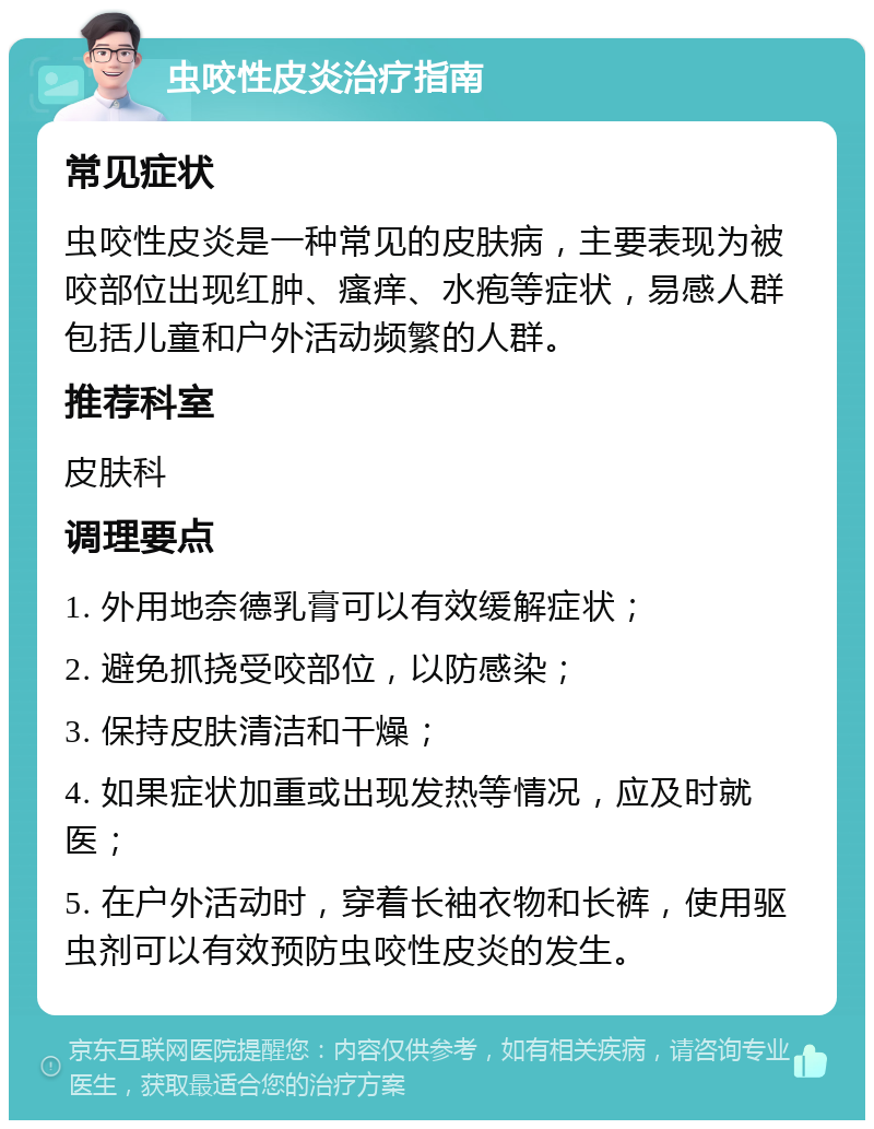 虫咬性皮炎治疗指南 常见症状 虫咬性皮炎是一种常见的皮肤病，主要表现为被咬部位出现红肿、瘙痒、水疱等症状，易感人群包括儿童和户外活动频繁的人群。 推荐科室 皮肤科 调理要点 1. 外用地奈德乳膏可以有效缓解症状； 2. 避免抓挠受咬部位，以防感染； 3. 保持皮肤清洁和干燥； 4. 如果症状加重或出现发热等情况，应及时就医； 5. 在户外活动时，穿着长袖衣物和长裤，使用驱虫剂可以有效预防虫咬性皮炎的发生。