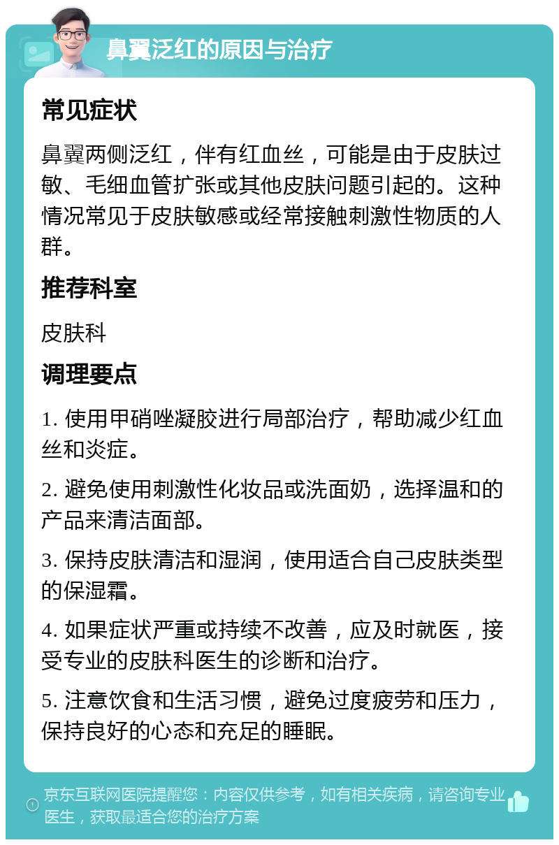 鼻翼泛红的原因与治疗 常见症状 鼻翼两侧泛红，伴有红血丝，可能是由于皮肤过敏、毛细血管扩张或其他皮肤问题引起的。这种情况常见于皮肤敏感或经常接触刺激性物质的人群。 推荐科室 皮肤科 调理要点 1. 使用甲硝唑凝胶进行局部治疗，帮助减少红血丝和炎症。 2. 避免使用刺激性化妆品或洗面奶，选择温和的产品来清洁面部。 3. 保持皮肤清洁和湿润，使用适合自己皮肤类型的保湿霜。 4. 如果症状严重或持续不改善，应及时就医，接受专业的皮肤科医生的诊断和治疗。 5. 注意饮食和生活习惯，避免过度疲劳和压力，保持良好的心态和充足的睡眠。