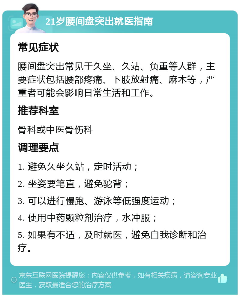 21岁腰间盘突出就医指南 常见症状 腰间盘突出常见于久坐、久站、负重等人群，主要症状包括腰部疼痛、下肢放射痛、麻木等，严重者可能会影响日常生活和工作。 推荐科室 骨科或中医骨伤科 调理要点 1. 避免久坐久站，定时活动； 2. 坐姿要笔直，避免驼背； 3. 可以进行慢跑、游泳等低强度运动； 4. 使用中药颗粒剂治疗，水冲服； 5. 如果有不适，及时就医，避免自我诊断和治疗。