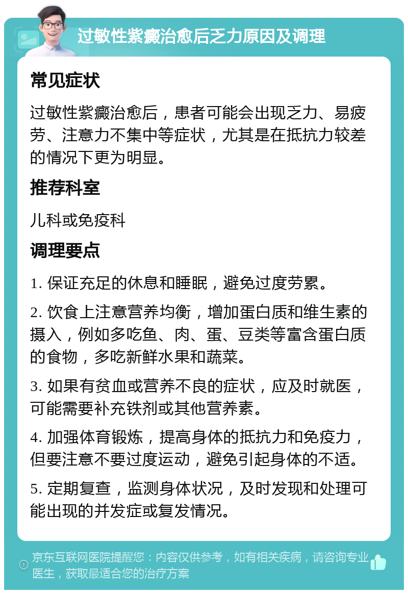 过敏性紫癜治愈后乏力原因及调理 常见症状 过敏性紫癜治愈后，患者可能会出现乏力、易疲劳、注意力不集中等症状，尤其是在抵抗力较差的情况下更为明显。 推荐科室 儿科或免疫科 调理要点 1. 保证充足的休息和睡眠，避免过度劳累。 2. 饮食上注意营养均衡，增加蛋白质和维生素的摄入，例如多吃鱼、肉、蛋、豆类等富含蛋白质的食物，多吃新鲜水果和蔬菜。 3. 如果有贫血或营养不良的症状，应及时就医，可能需要补充铁剂或其他营养素。 4. 加强体育锻炼，提高身体的抵抗力和免疫力，但要注意不要过度运动，避免引起身体的不适。 5. 定期复查，监测身体状况，及时发现和处理可能出现的并发症或复发情况。