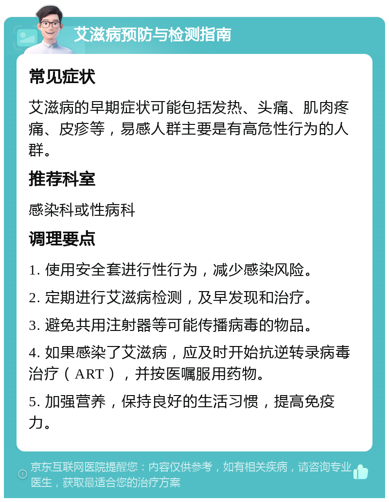 艾滋病预防与检测指南 常见症状 艾滋病的早期症状可能包括发热、头痛、肌肉疼痛、皮疹等，易感人群主要是有高危性行为的人群。 推荐科室 感染科或性病科 调理要点 1. 使用安全套进行性行为，减少感染风险。 2. 定期进行艾滋病检测，及早发现和治疗。 3. 避免共用注射器等可能传播病毒的物品。 4. 如果感染了艾滋病，应及时开始抗逆转录病毒治疗（ART），并按医嘱服用药物。 5. 加强营养，保持良好的生活习惯，提高免疫力。