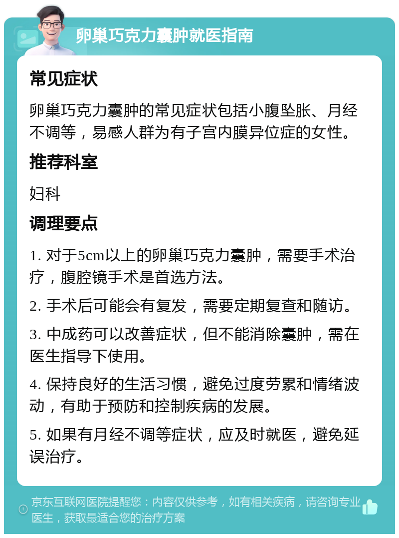 卵巢巧克力囊肿就医指南 常见症状 卵巢巧克力囊肿的常见症状包括小腹坠胀、月经不调等，易感人群为有子宫内膜异位症的女性。 推荐科室 妇科 调理要点 1. 对于5cm以上的卵巢巧克力囊肿，需要手术治疗，腹腔镜手术是首选方法。 2. 手术后可能会有复发，需要定期复查和随访。 3. 中成药可以改善症状，但不能消除囊肿，需在医生指导下使用。 4. 保持良好的生活习惯，避免过度劳累和情绪波动，有助于预防和控制疾病的发展。 5. 如果有月经不调等症状，应及时就医，避免延误治疗。