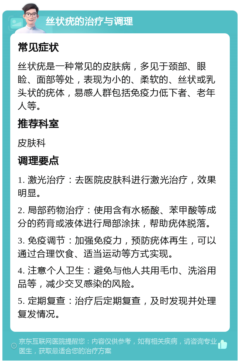 丝状疣的治疗与调理 常见症状 丝状疣是一种常见的皮肤病，多见于颈部、眼睑、面部等处，表现为小的、柔软的、丝状或乳头状的疣体，易感人群包括免疫力低下者、老年人等。 推荐科室 皮肤科 调理要点 1. 激光治疗：去医院皮肤科进行激光治疗，效果明显。 2. 局部药物治疗：使用含有水杨酸、苯甲酸等成分的药膏或液体进行局部涂抹，帮助疣体脱落。 3. 免疫调节：加强免疫力，预防疣体再生，可以通过合理饮食、适当运动等方式实现。 4. 注意个人卫生：避免与他人共用毛巾、洗浴用品等，减少交叉感染的风险。 5. 定期复查：治疗后定期复查，及时发现并处理复发情况。