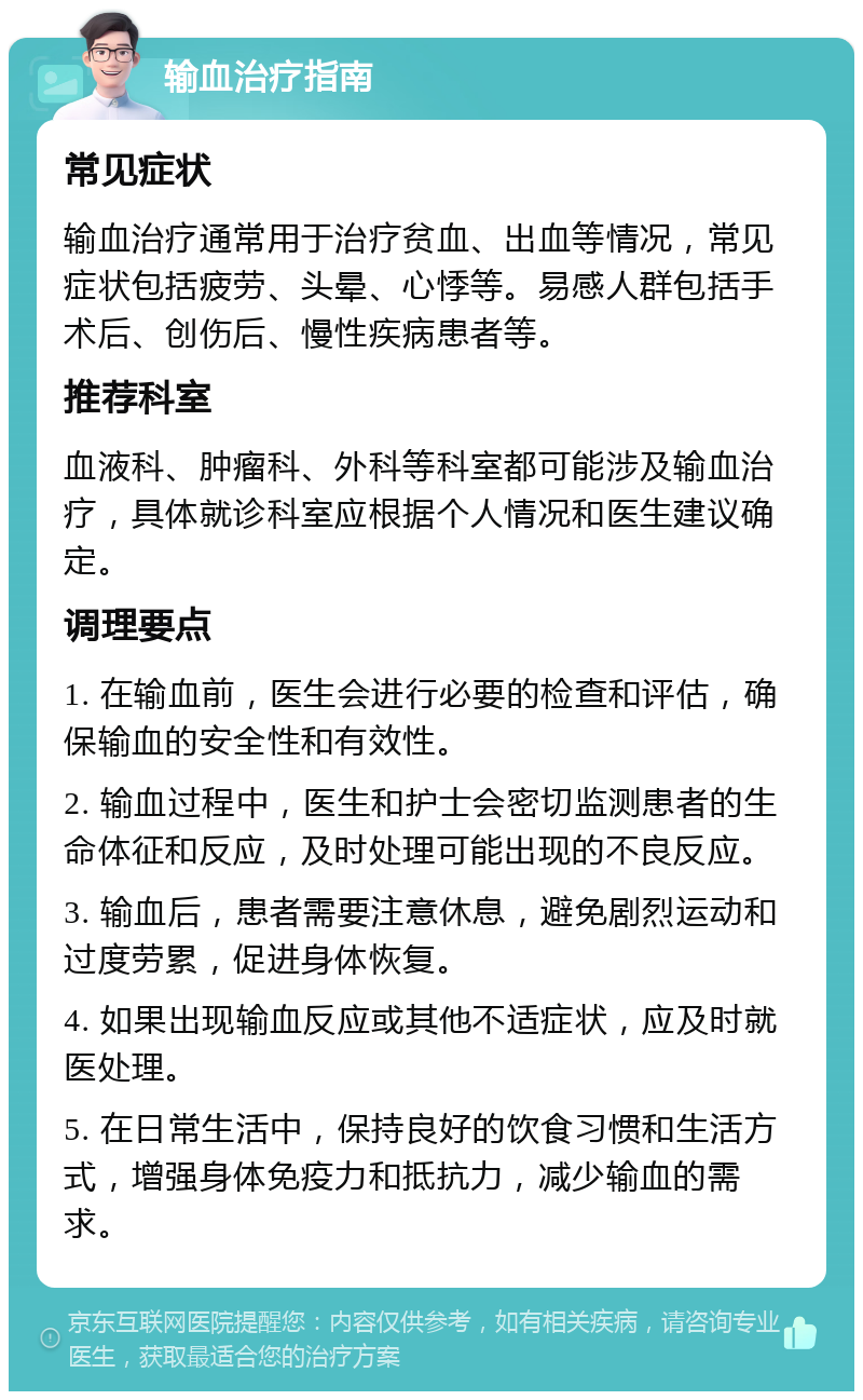 输血治疗指南 常见症状 输血治疗通常用于治疗贫血、出血等情况，常见症状包括疲劳、头晕、心悸等。易感人群包括手术后、创伤后、慢性疾病患者等。 推荐科室 血液科、肿瘤科、外科等科室都可能涉及输血治疗，具体就诊科室应根据个人情况和医生建议确定。 调理要点 1. 在输血前，医生会进行必要的检查和评估，确保输血的安全性和有效性。 2. 输血过程中，医生和护士会密切监测患者的生命体征和反应，及时处理可能出现的不良反应。 3. 输血后，患者需要注意休息，避免剧烈运动和过度劳累，促进身体恢复。 4. 如果出现输血反应或其他不适症状，应及时就医处理。 5. 在日常生活中，保持良好的饮食习惯和生活方式，增强身体免疫力和抵抗力，减少输血的需求。