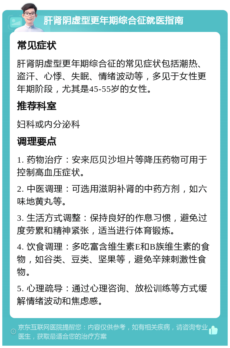 肝肾阴虚型更年期综合征就医指南 常见症状 肝肾阴虚型更年期综合征的常见症状包括潮热、盗汗、心悸、失眠、情绪波动等，多见于女性更年期阶段，尤其是45-55岁的女性。 推荐科室 妇科或内分泌科 调理要点 1. 药物治疗：安来厄贝沙坦片等降压药物可用于控制高血压症状。 2. 中医调理：可选用滋阴补肾的中药方剂，如六味地黄丸等。 3. 生活方式调整：保持良好的作息习惯，避免过度劳累和精神紧张，适当进行体育锻炼。 4. 饮食调理：多吃富含维生素E和B族维生素的食物，如谷类、豆类、坚果等，避免辛辣刺激性食物。 5. 心理疏导：通过心理咨询、放松训练等方式缓解情绪波动和焦虑感。