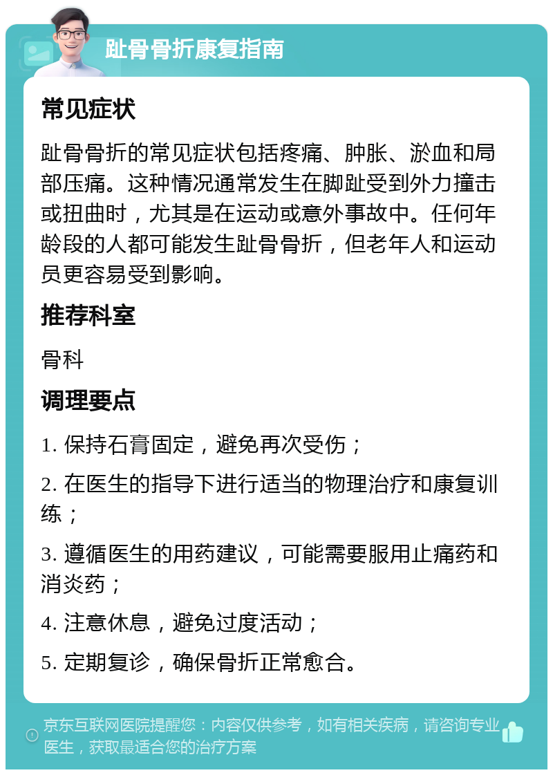 趾骨骨折康复指南 常见症状 趾骨骨折的常见症状包括疼痛、肿胀、淤血和局部压痛。这种情况通常发生在脚趾受到外力撞击或扭曲时，尤其是在运动或意外事故中。任何年龄段的人都可能发生趾骨骨折，但老年人和运动员更容易受到影响。 推荐科室 骨科 调理要点 1. 保持石膏固定，避免再次受伤； 2. 在医生的指导下进行适当的物理治疗和康复训练； 3. 遵循医生的用药建议，可能需要服用止痛药和消炎药； 4. 注意休息，避免过度活动； 5. 定期复诊，确保骨折正常愈合。