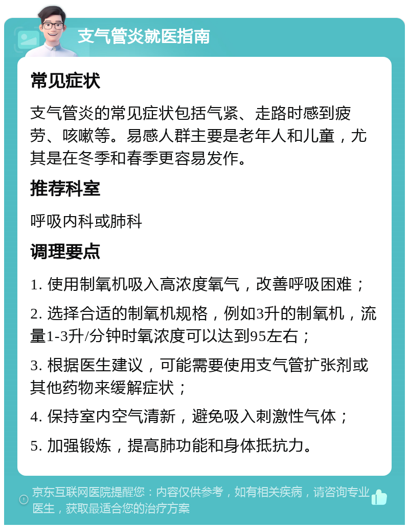 支气管炎就医指南 常见症状 支气管炎的常见症状包括气紧、走路时感到疲劳、咳嗽等。易感人群主要是老年人和儿童，尤其是在冬季和春季更容易发作。 推荐科室 呼吸内科或肺科 调理要点 1. 使用制氧机吸入高浓度氧气，改善呼吸困难； 2. 选择合适的制氧机规格，例如3升的制氧机，流量1-3升/分钟时氧浓度可以达到95左右； 3. 根据医生建议，可能需要使用支气管扩张剂或其他药物来缓解症状； 4. 保持室内空气清新，避免吸入刺激性气体； 5. 加强锻炼，提高肺功能和身体抵抗力。