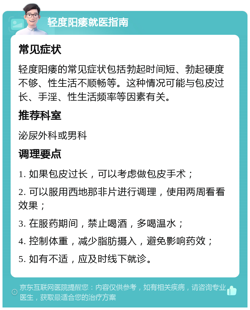 轻度阳痿就医指南 常见症状 轻度阳痿的常见症状包括勃起时间短、勃起硬度不够、性生活不顺畅等。这种情况可能与包皮过长、手淫、性生活频率等因素有关。 推荐科室 泌尿外科或男科 调理要点 1. 如果包皮过长，可以考虑做包皮手术； 2. 可以服用西地那非片进行调理，使用两周看看效果； 3. 在服药期间，禁止喝酒，多喝温水； 4. 控制体重，减少脂肪摄入，避免影响药效； 5. 如有不适，应及时线下就诊。