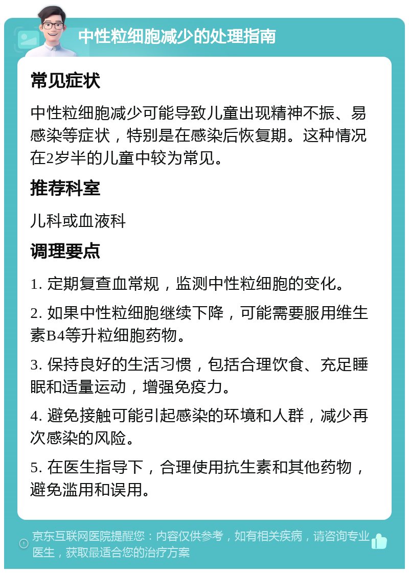 中性粒细胞减少的处理指南 常见症状 中性粒细胞减少可能导致儿童出现精神不振、易感染等症状，特别是在感染后恢复期。这种情况在2岁半的儿童中较为常见。 推荐科室 儿科或血液科 调理要点 1. 定期复查血常规，监测中性粒细胞的变化。 2. 如果中性粒细胞继续下降，可能需要服用维生素B4等升粒细胞药物。 3. 保持良好的生活习惯，包括合理饮食、充足睡眠和适量运动，增强免疫力。 4. 避免接触可能引起感染的环境和人群，减少再次感染的风险。 5. 在医生指导下，合理使用抗生素和其他药物，避免滥用和误用。