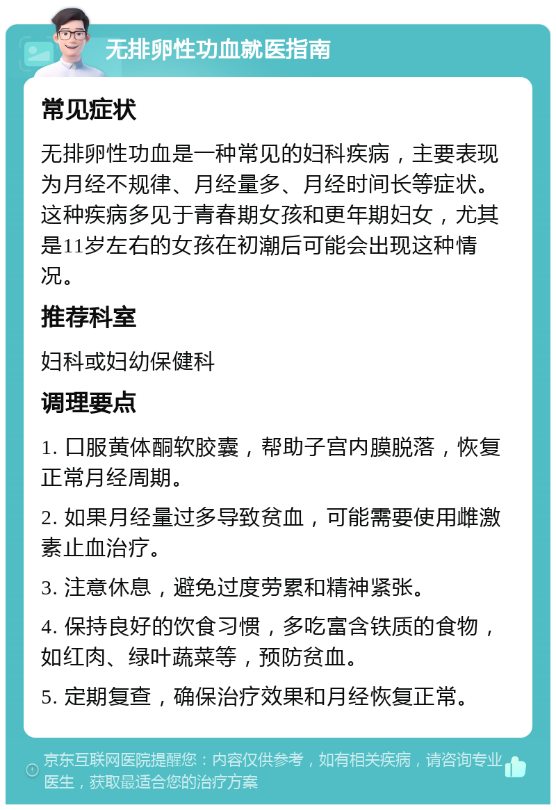 无排卵性功血就医指南 常见症状 无排卵性功血是一种常见的妇科疾病，主要表现为月经不规律、月经量多、月经时间长等症状。这种疾病多见于青春期女孩和更年期妇女，尤其是11岁左右的女孩在初潮后可能会出现这种情况。 推荐科室 妇科或妇幼保健科 调理要点 1. 口服黄体酮软胶囊，帮助子宫内膜脱落，恢复正常月经周期。 2. 如果月经量过多导致贫血，可能需要使用雌激素止血治疗。 3. 注意休息，避免过度劳累和精神紧张。 4. 保持良好的饮食习惯，多吃富含铁质的食物，如红肉、绿叶蔬菜等，预防贫血。 5. 定期复查，确保治疗效果和月经恢复正常。