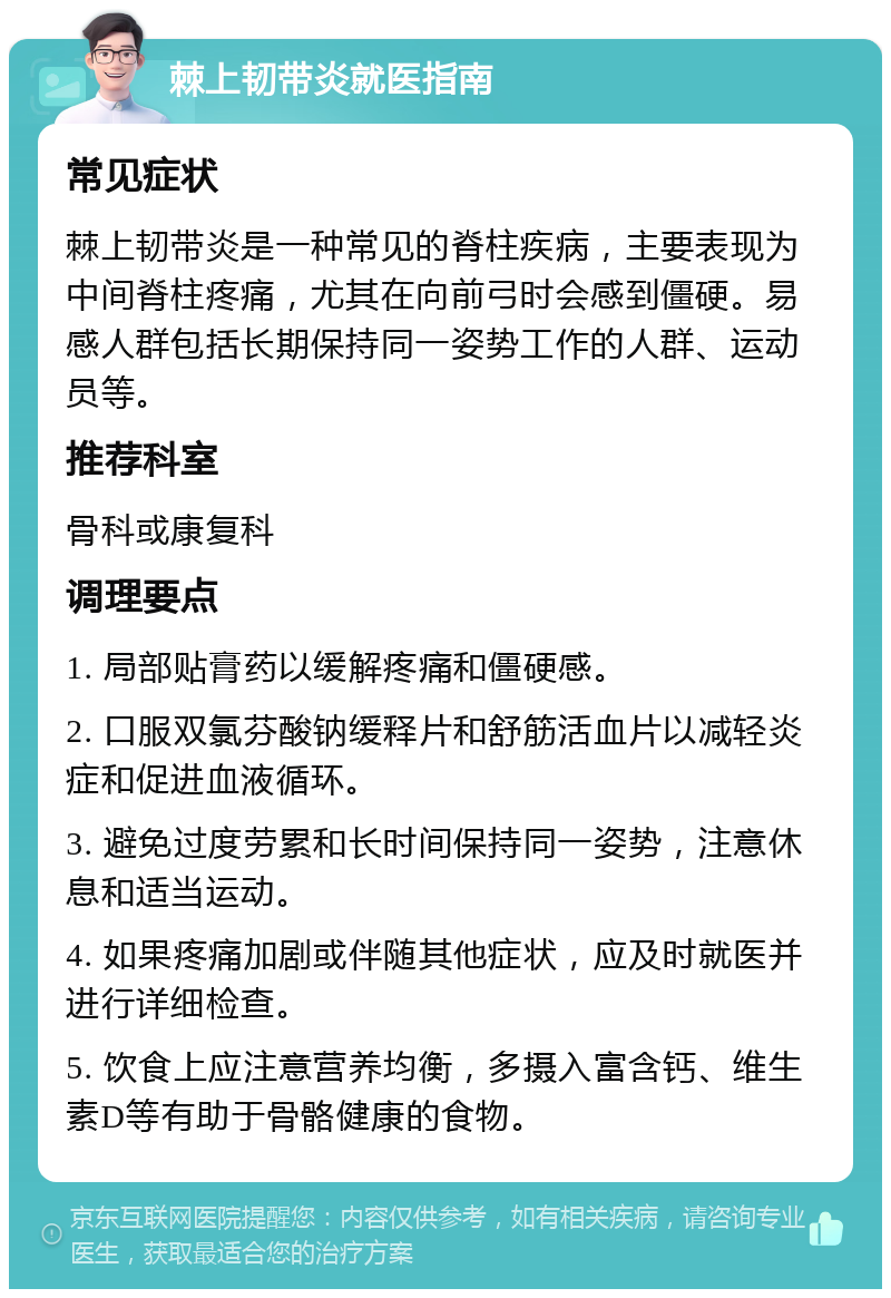 棘上韧带炎就医指南 常见症状 棘上韧带炎是一种常见的脊柱疾病，主要表现为中间脊柱疼痛，尤其在向前弓时会感到僵硬。易感人群包括长期保持同一姿势工作的人群、运动员等。 推荐科室 骨科或康复科 调理要点 1. 局部贴膏药以缓解疼痛和僵硬感。 2. 口服双氯芬酸钠缓释片和舒筋活血片以减轻炎症和促进血液循环。 3. 避免过度劳累和长时间保持同一姿势，注意休息和适当运动。 4. 如果疼痛加剧或伴随其他症状，应及时就医并进行详细检查。 5. 饮食上应注意营养均衡，多摄入富含钙、维生素D等有助于骨骼健康的食物。