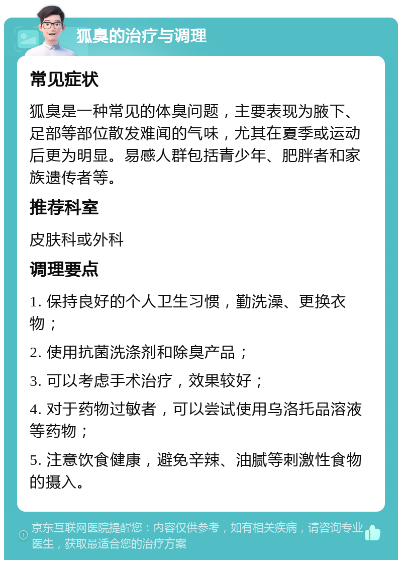 狐臭的治疗与调理 常见症状 狐臭是一种常见的体臭问题，主要表现为腋下、足部等部位散发难闻的气味，尤其在夏季或运动后更为明显。易感人群包括青少年、肥胖者和家族遗传者等。 推荐科室 皮肤科或外科 调理要点 1. 保持良好的个人卫生习惯，勤洗澡、更换衣物； 2. 使用抗菌洗涤剂和除臭产品； 3. 可以考虑手术治疗，效果较好； 4. 对于药物过敏者，可以尝试使用乌洛托品溶液等药物； 5. 注意饮食健康，避免辛辣、油腻等刺激性食物的摄入。