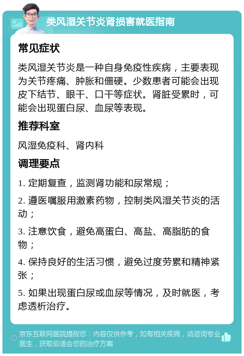 类风湿关节炎肾损害就医指南 常见症状 类风湿关节炎是一种自身免疫性疾病，主要表现为关节疼痛、肿胀和僵硬。少数患者可能会出现皮下结节、眼干、口干等症状。肾脏受累时，可能会出现蛋白尿、血尿等表现。 推荐科室 风湿免疫科、肾内科 调理要点 1. 定期复查，监测肾功能和尿常规； 2. 遵医嘱服用激素药物，控制类风湿关节炎的活动； 3. 注意饮食，避免高蛋白、高盐、高脂肪的食物； 4. 保持良好的生活习惯，避免过度劳累和精神紧张； 5. 如果出现蛋白尿或血尿等情况，及时就医，考虑透析治疗。