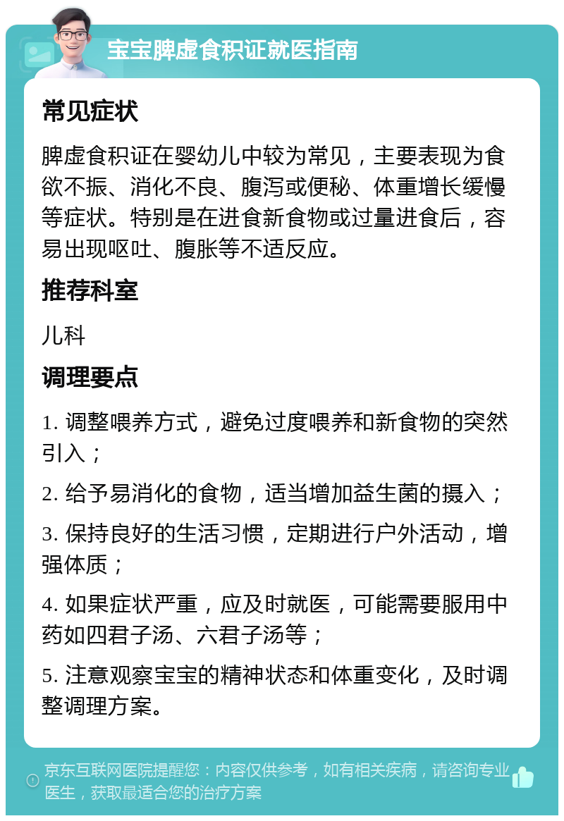 宝宝脾虚食积证就医指南 常见症状 脾虚食积证在婴幼儿中较为常见，主要表现为食欲不振、消化不良、腹泻或便秘、体重增长缓慢等症状。特别是在进食新食物或过量进食后，容易出现呕吐、腹胀等不适反应。 推荐科室 儿科 调理要点 1. 调整喂养方式，避免过度喂养和新食物的突然引入； 2. 给予易消化的食物，适当增加益生菌的摄入； 3. 保持良好的生活习惯，定期进行户外活动，增强体质； 4. 如果症状严重，应及时就医，可能需要服用中药如四君子汤、六君子汤等； 5. 注意观察宝宝的精神状态和体重变化，及时调整调理方案。