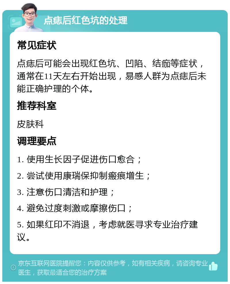 点痣后红色坑的处理 常见症状 点痣后可能会出现红色坑、凹陷、结痂等症状，通常在11天左右开始出现，易感人群为点痣后未能正确护理的个体。 推荐科室 皮肤科 调理要点 1. 使用生长因子促进伤口愈合； 2. 尝试使用康瑞保抑制瘢痕增生； 3. 注意伤口清洁和护理； 4. 避免过度刺激或摩擦伤口； 5. 如果红印不消退，考虑就医寻求专业治疗建议。