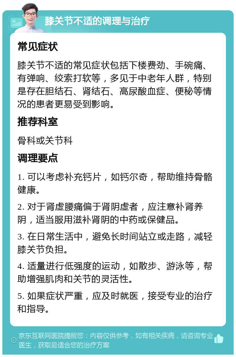 膝关节不适的调理与治疗 常见症状 膝关节不适的常见症状包括下楼费劲、手碗痛、有弹响、绞索打软等，多见于中老年人群，特别是存在胆结石、肾结石、高尿酸血症、便秘等情况的患者更易受到影响。 推荐科室 骨科或关节科 调理要点 1. 可以考虑补充钙片，如钙尔奇，帮助维持骨骼健康。 2. 对于肾虚腰痛偏于肾阴虚者，应注意补肾养阴，适当服用滋补肾阴的中药或保健品。 3. 在日常生活中，避免长时间站立或走路，减轻膝关节负担。 4. 适量进行低强度的运动，如散步、游泳等，帮助增强肌肉和关节的灵活性。 5. 如果症状严重，应及时就医，接受专业的治疗和指导。