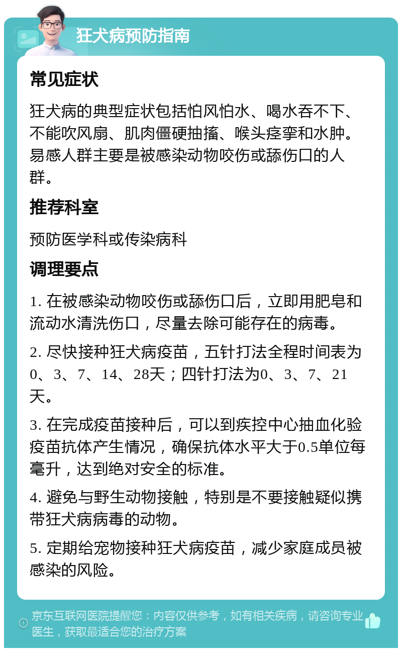 狂犬病预防指南 常见症状 狂犬病的典型症状包括怕风怕水、喝水吞不下、不能吹风扇、肌肉僵硬抽搐、喉头痉挛和水肿。易感人群主要是被感染动物咬伤或舔伤口的人群。 推荐科室 预防医学科或传染病科 调理要点 1. 在被感染动物咬伤或舔伤口后，立即用肥皂和流动水清洗伤口，尽量去除可能存在的病毒。 2. 尽快接种狂犬病疫苗，五针打法全程时间表为0、3、7、14、28天；四针打法为0、3、7、21天。 3. 在完成疫苗接种后，可以到疾控中心抽血化验疫苗抗体产生情况，确保抗体水平大于0.5单位每毫升，达到绝对安全的标准。 4. 避免与野生动物接触，特别是不要接触疑似携带狂犬病病毒的动物。 5. 定期给宠物接种狂犬病疫苗，减少家庭成员被感染的风险。